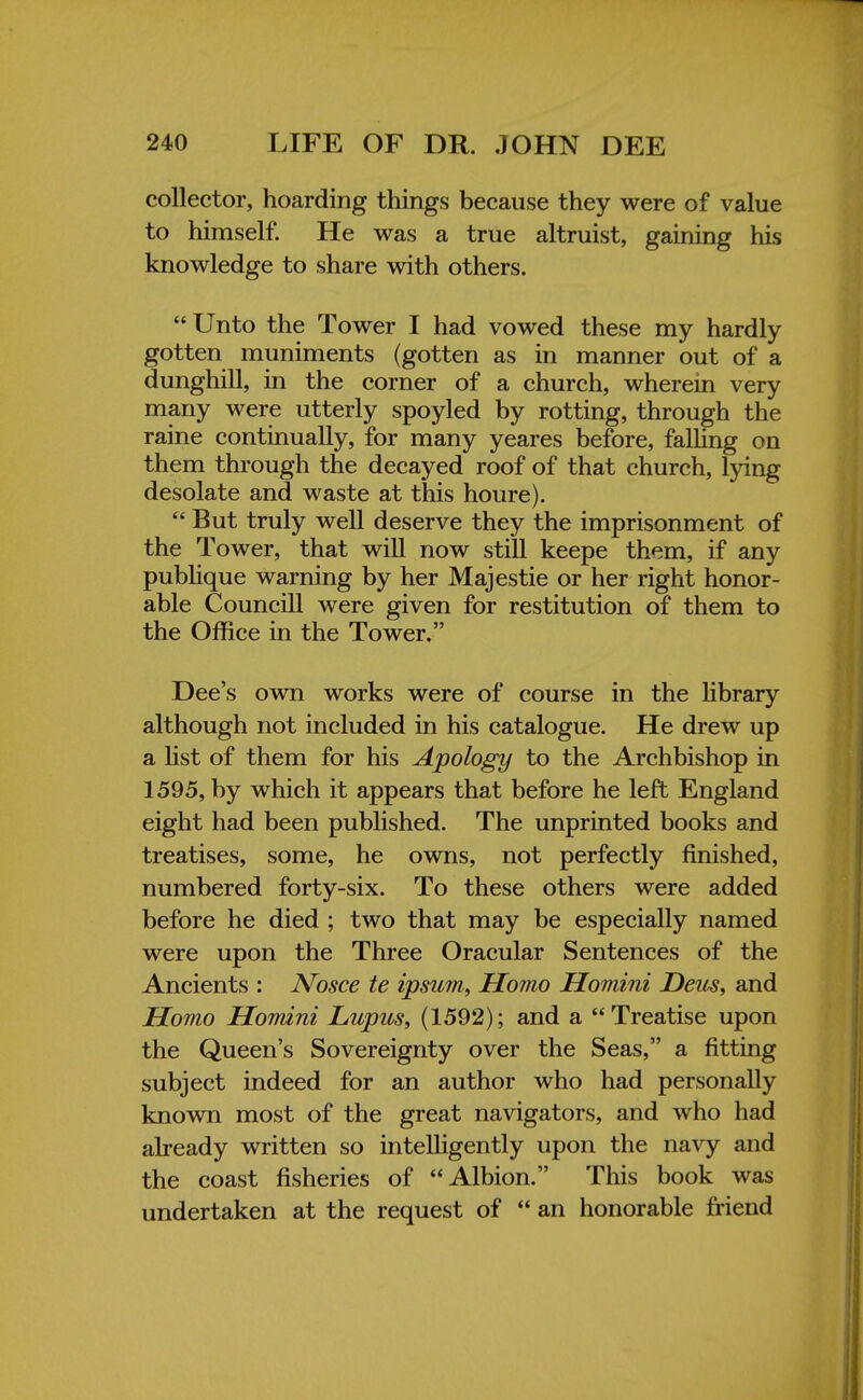 collector, hoarding things because they were of value to himself. He was a true altruist, gaining his knowledge to share with others.  Unto the Tower I had vowed these my hardly gotten muniments (gotten as in manner out of a dunghill, in the corner of a church, wherein very many were utterly spoyled by rotting, through the raine continually, for many yeares before, falling on them through the decayed roof of that church, lying desolate and waste at this houre).  But truly well deserve they the imprisonment of the Tower, that will now still keepe them, if any publique warning by her Majestie or her right honor- able Councill were given for restitution of them to the Office in the Tower. Dee's own works were of course in the library although not included in his catalogue. He drew up a list of them for his Apology to the Archbishop in 1595, by which it appears that before he left England eight had been published. The unprinted books and treatises, some, he owns, not perfectly finished, numbered forty-six. To these others were added before he died ; two that may be especially named were upon the Three Oracular Sentences of the Ancients : JVosce te ipsum, Homo Homini Deus, and Homo Homini Lupus, (1592); and a  Treatise upon the Queen's Sovereignty over the S eas, a fitting subject indeed for an author who had personally known most of the great navigators, and who had already written so intelligently upon the navy and the coast fisheries of Albion. This book was undertaken at the request of  an honorable friend