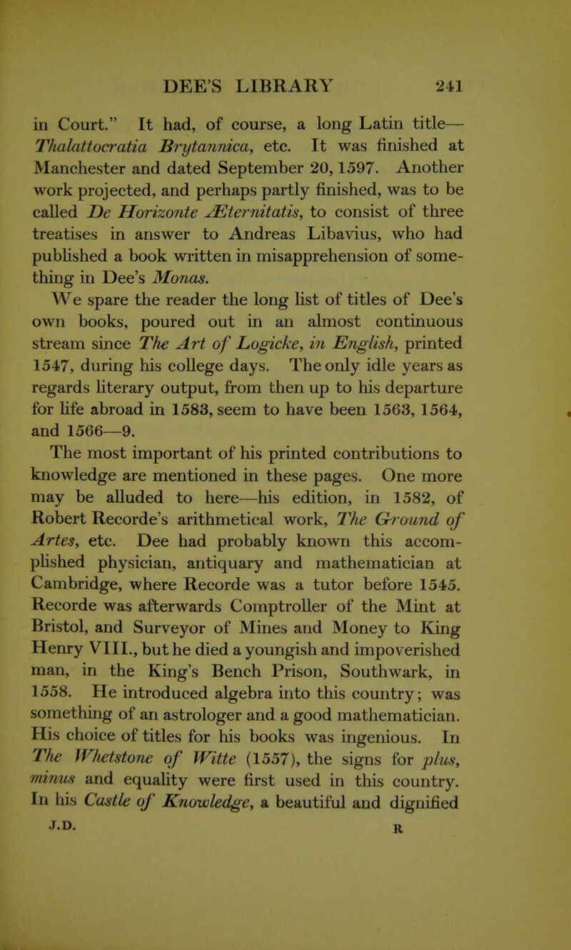 in Court. It had, of course, a long Latin title— Thalattocratia JBrytannica, etc. It was finished at Manchester and dated September 20,1597. Another work projected, and perhaps partly finished, was to be called De Horizonte JEternitatis, to consist of three treatises in answer to Andreas Libavius, who had published a book written in misapprehension of some- thing in Dee's Monas. We spare the reader the long list of titles of Dee's own books, poured out in an almost continuous stream since The Art of Logicke, in English, printed 1547, during his college days. The only idle years as regards literary output, from then up to his departure for life abroad in 1583, seem to have been 1563, 1564, and 1566—9. The most important of his printed contributions to knowledge are mentioned in these pages. One more may be alluded to here—his edition, in 1582, of Robert Recorde's arithmetical work, The Ground of Artes, etc. Dee had probably known this accom- plished physician, antiquary and mathematician at Cambridge, where Recorde was a tutor before 1545. Recorde was afterwards Comptroller of the Mint at Bristol, and Surveyor of Mines and Money to King Henry VIII., but he died a youngish and impoverished man, in the King's Bench Prison, Southwark, in 1558. He introduced algebra into this country; was something of an astrologer and a good mathematician. His choice of titles for his books was ingenious. In The Whetstone of Witte (1557), the signs for plus, minus and equality were first used in this country. In his Castle of Knowledge, a beautiful and dignified r.D. r