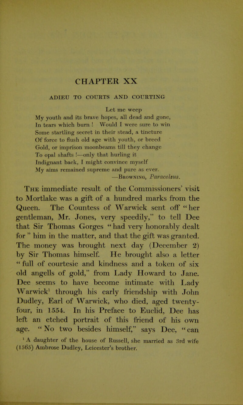CHAPTER XX ADIEU TO COURTS AND COURTING Let me weep My youth and its brave hopes, all dead and gone, In tears which burn ! Would I were sure to win Some startling secret in their stead, a tincture Of force to flush old age with youth, or breed Gold, or imprison moonbeams till they change To opal shafts !—only that hurling it Indignant back, I might convince myself My aims remained supreme and pure as ever. —Browning, Paracelsus. The immediate result of the Commissioners' visit to Mortlake was a gift of a hundred marks from the Queen. The Countess of Warwick sent off her gentleman, Mr. Jones, very speedily, to tell Dee that Sir Thomas Gorges had very honorably dealt for him in the matter, and that the gift was granted. The money was brought next day (December 2) by Sir Thomas himself. He brought also a letter full of courtesie and kindness and a token of six old angells of gold, from Lady Howard to Jane. Dee seems to have become intimate with Lady Warwick1 through his early friendship with John Dudley, Earl of Warwick, who died, aged twenty- four, in 1554. In his Preface to Euclid, Dee has left an etched portrait of this friend of his own age. No two besides himself, says Dee, can 1 A daughter of the house of Russell, she married as 3rd wife (1565) Ambrose Dudley, Leicester's brother.