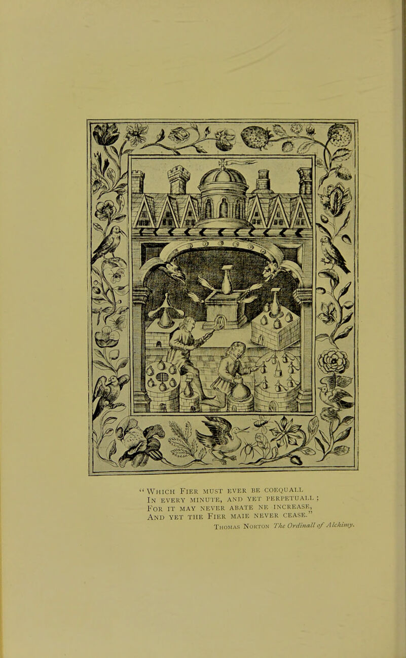 Which Fier must ever be coequai.l In every minute, and yet perpetuall ; For it may never abate ne increase, And yet the Fier maie never cease. Thomas Norton The Ordinall of Alchimy.