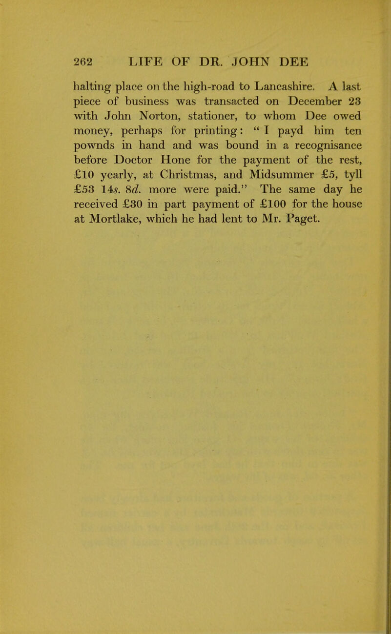 halting place on the high-road to Lancashire. A last piece of business was transacted on December 23 with John Norton, stationer, to whom Dee owed money, perhaps for printing:  I payd him ten pownds in hand and was bound in a recognisance before Doctor Hone for the payment of the rest, £10 yearly, at Christmas, and Midsummer £5, tyll £53 14?. Sd. more were paid. The same day he received £30 in part payment of £100 for the house at Mortlake, which he had lent to Mr. Paget.