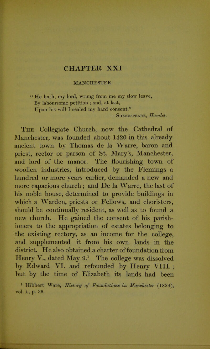 CHAPTER XXI MANCHESTER  He hath, my lord, wrung from me my slow leave, By laboursome petition ; and, at last, Upon his will I sealed my hard consent. —Shakespeare, Hamlet. The Collegiate Church, now the Cathedral of Manchester, was founded about 1420 in this already- ancient town by Thomas de la Warre, baron and priest, rector or parson of St. Mary's, Manchester, and lord of the manor. The nourishing town of woollen industries, introduced by the Flemings a hundred or more years earlier, demanded a new and more capacious church; and De la Warre, the last of his noble house, determined to provide buildings in which a Warden, priests or Fellows, and choristers, should be continually resident, as well as to found a new church. He gained the consent of his parish- ioners to the appropriation of estates belonging to the existing rectory, as an income for the college, and supplemented it from his own lands in the district. He also obtained a charter of foundation from Henry V., dated May 9.1 The college was dissolved by Edward VI. and refounded by Henry VIII.; but by the time of Elizabeth its lands had been 1 Hibbert Ware, History of Foundations in Manchester (1834), vol. i., p. 38.