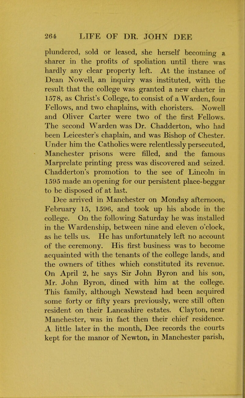 plundered, sold or leased, she herself becoming a sharer in the profits of spoliation until there was hardly any clear property left. At the instance of Dean Nowell, an inquiry was instituted, with the result that the college was granted a new charter in 1578, as Christ's College, to consist of a Warden, four Fellows, and two chaplains, with choristers. Nowell and Oliver Carter were two of the first Fellows. The second Warden was Dr. Chadderton, who had been Leicester's chaplain, and was Bishop of Chester. Under him the Catholics were relentlessly persecuted, Manchester prisons were filled, and the famous Marprelate printing press was discovered and seized. Chadderton's promotion to the see of Lincoln in 1595 made an opening for our persistent place-beggar to be disposed of at last. Dee arrived in Manchester on Monday afternoon, February 15, 1596, and took up his abode in the college. On the following Saturday he was installed in the Wardenship, between nine and eleven o'clock, as he tells us. He has unfortunately left no account of the ceremony. His first business was to become acquainted with the tenants of the college lands, and the owners of tithes which constituted its revenue. On April 2, he says Sir John Byron and his son, Mr. John Byron, dined with him at the college. This family, although Newstead had been acquired some forty or fifty years previously, were still often resident on their Lancashire estates. Clayton, near Manchester, was in fact then their chief residence. A little later in the month, Dee records the courts kept for the manor of Newton, in Manchester parish,