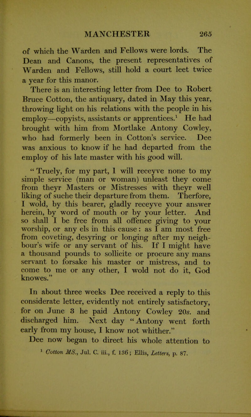 of which the Warden and Fellows were lords. The Dean and Canons, the present representatives of Warden and Fellows, still hold a court leet twice a year for this manor. There is an interesting letter from Dee to Robert Bruce Cotton, the antiquary, dated in May this year, throwing light on his relations with the people in his employ—copyists, assistants or apprentices.1 He had brought with him from Mortlake Antony Cowley, who had formerly been in Cotton's service. Dee was anxious to know if he had departed from the employ of his late master with his good will.  Truely, for my part, 1 will receyve none to my simple service (man or woman) unleast they come from theyr Masters or Mistresses with theyr well liking of suche their departure from them. Therfore, I wold, by this bearer, gladly receyve your answer herein, by word of mouth or by your letter. And so shall I be free from all offence giving to your worship, or any els in this cause: as I am most free from coveting, desyring or longing after my neigh- bour's wife or any servant of his. If I might have a thousand pounds to sollicite or procure any mans servant to forsake his master or mistress, and to come to me or any other, I wold not do it, God knowes. In about three weeks Dee received a reply to this considerate letter, evidently not entirely satisfactory, for on June 3 he paid Antony Cowley 20s. and discharged him. Next day Antony went forth early from my house, I know not whither. Dee now began to direct his whole attention to 1 Cotton MS., Jul. C. iii., f. 136; Ellis, Letters, p. 87.