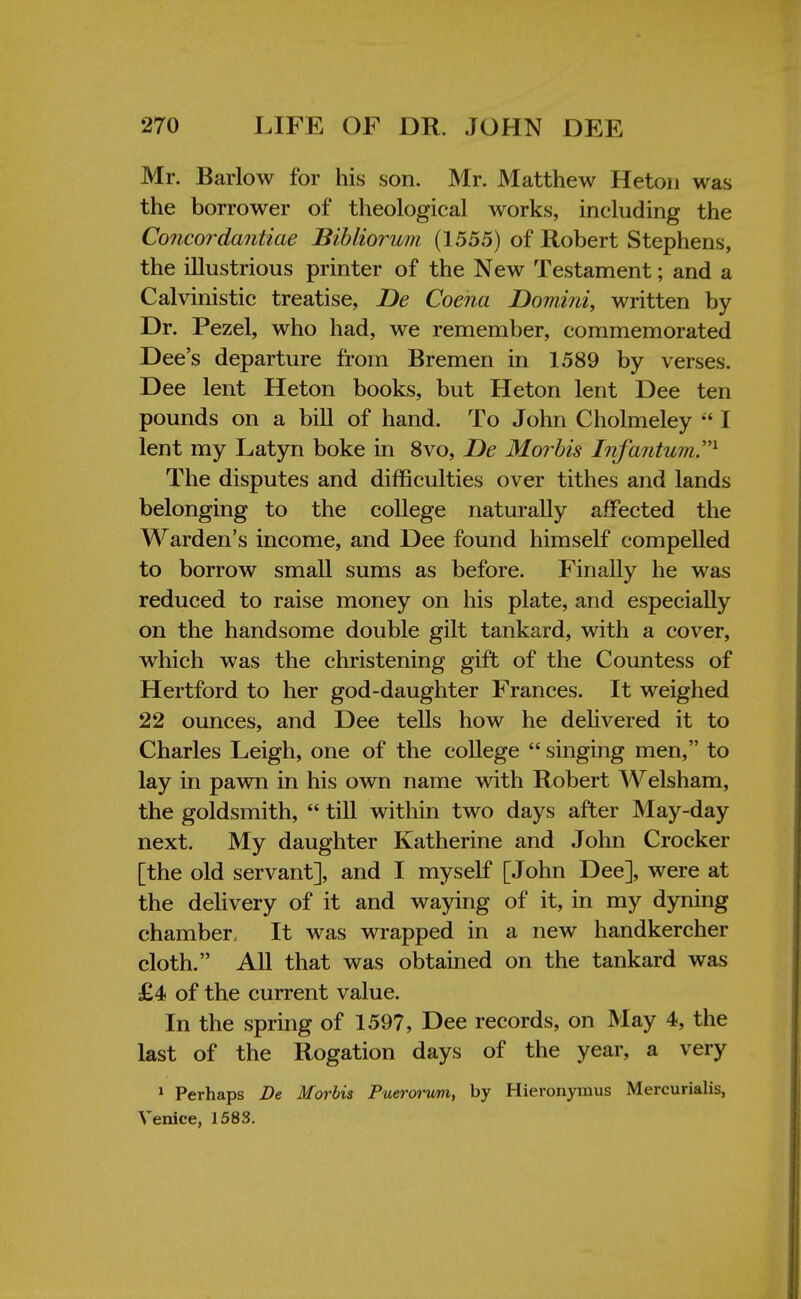 Mr. Barlow for his son. Mr. Matthew Heton was the borrower of theological works, including the Concordantiae Bibliorum (1555) of Robert Stephens, the illustrious printer of the New Testament; and a Calvinistic treatise, De Coena Domini, written by Dr. Pezel, who had, we remember, commemorated Dee's departure from Bremen in 1589 by verses. Dee lent Heton books, but Heton lent Dee ten pounds on a bill of hand. To John Cholmeley  I lent my Latyn boke in 8vo, De Morbis Infantum1 The disputes and difficulties over tithes and lands belonging to the college naturally affected the Warden's income, and Dee found himself compelled to borrow small sums as before. Finally he was reduced to raise money on his plate, and especially on the handsome double gilt tankard, with a cover, which was the christening gift of the Countess of Hertford to her god-daughter Frances. It weighed 22 ounces, and Dee tells how he delivered it to Charles Leigh, one of the college  singing men, to lay in pawn in his own name with Robert Welsham, the goldsmith,  till within two days after May-day next. My daughter Katherine and John Crocker [the old servant], and I myself [John Dee], were at the delivery of it and waving of it, in my dyning chamber, It was wrapped in a new handkercher cloth. All that was obtained on the tankard was £4 of the current value. In the spring of 1597, Dee records, on May 4, the last of the Rogation days of the year, a very 1 Perhaps De Morbis Puerorum, by Hieronymus Mercurialis, Venice, 1583.