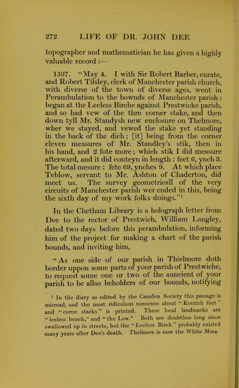 topographer and mathematician he has given a highly valuable record :— 1597. May 4. I with Sir Robert Barber, curate, and Robert Tilsley, clerk of Manchester parish church, with diverse of the town of diverse ages, went in Perambulation to the bownds of Manchester parish : began at the Leeless Birche against Prestwicke parish, and so had vew of the thre corner stake, and then down tyll Mr. Standysh new enclosure on Thelmore, wher we stayed, and vewed the stake yet standing in the back of the dich; [it] being from the corner eleven measures of Mr. Standley's stik, then in his hand, and 2 fote more; which stik I did measure afterward, and it did conteyn in length : feet 6, ynch 3. The total mesure : fete 69, ynches 9. At which place Teblow, servant to Mr. Ashton of Chaderton, did meet us. The survey geometricall of the very circuits of Manchester parish wer ended in this, being the sixth day of my work folks doings.1 In the Chetham Library is a holograph letter from Dee to the rector of Prestwich, William Langley, dated two days before this perambulation, informing him of the project for making a chart of the parish bounds, and inviting him, As one side of our parish in Thielmore doth border uppon some parts of your parish of Prestwich e, to request some one or two of the auncient of your parish to be allso beholders of our bounds, notifying 1 In the diary as edited by the Camden Society this passage is misread, and the most ridiculous nonsense about  Kentish feet and come stacks is printed. These local landmarks are leeless bench, and the Low. Both are doubtless long since swallowed up in streets, but the  Leeless Birch  probably existed many years after Dee's death. Thelmore is now the White Moss.