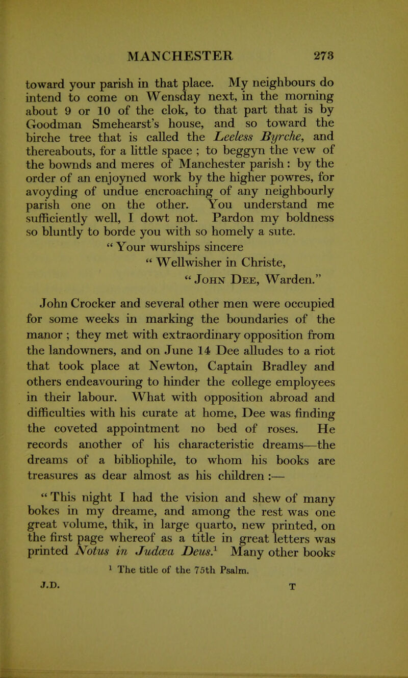 toward your parish in that place. My neighbours do intend to come on Wensday next, in the morning about 9 or 10 of the clok, to that part that is by Goodman Smehearst's house, and so toward the birche tree that is called the Leeless Byrche, and thereabouts, for a little space ; to beggyn the vew of the bownds and meres of Manchester parish: by the order of an enjoyned work by the higher powres, for avoyding of undue encroaching of any neighbourly parish one on the other. You understand me sufficiently well, I dowt not. Pardon my boldness so bluntly to borde you with so homely a sute.  Your wurships sincere  Wellwisher in Christe,  John Dee, Warden. John Crocker and several other men were occupied for some weeks in marking the boundaries of the manor ; they met with extraordinary opposition from the landowners, and on June 14 Dee alludes to a riot that took place at Newton, Captain Bradley and others endeavouring to hinder the college employees in their labour. What with opposition abroad and difficulties with his curate at home, Dee was finding the coveted appointment no bed of roses. He records another of his characteristic dreams—the dreams of a bibliophile, to whom his books are treasures as dear almost as his children :—  This night I had the vision and shew of many bokes in my dreame, and among the rest was one great volume, thik, in large quarto, new printed, on the first page whereof as a title in great letters was printed Notus in Judcea Deus.1 Many other books 1 The title of the 75th Psalm. J.D. T