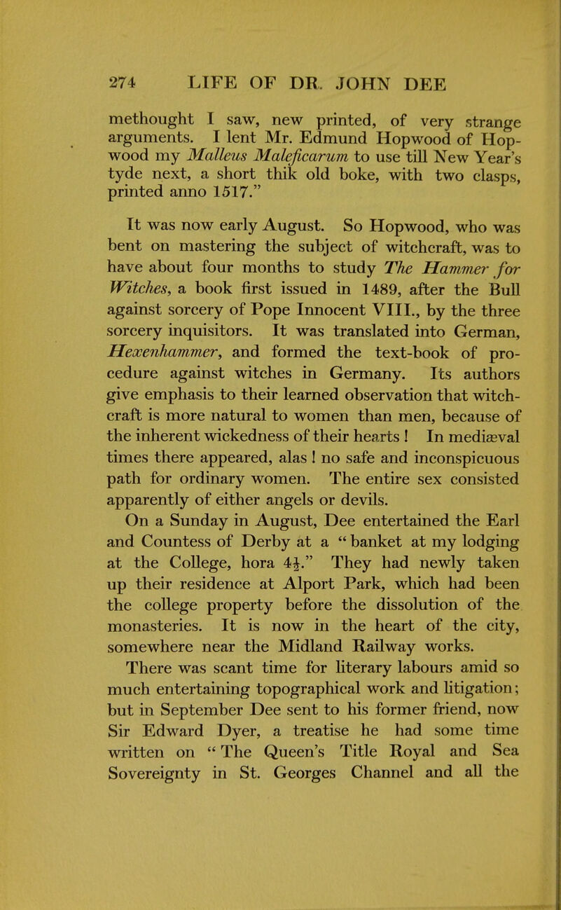 methought I saw, new printed, of very strange arguments. I lent Mr. Edmund Hopwood of Hop- wood my Malleus Maleficarum to use till New Year's tyde next, a short thik old boke, with two clasps, printed anno 1517. It was now early August. So Hopwood, who was bent on mastering the subject of witchcraft, was to have about four months to study The Hammer for Witches, a book first issued in 1489, after the Bull against sorcery of Pope Innocent VIII., by the three sorcery inquisitors. It was translated into German, Heocenhammer, and formed the text-book of pro- cedure against witches in Germany. Its authors give emphasis to their learned observation that witch- craft is more natural to women than men, because of the inherent wickedness of their hearts ! In mediaeval times there appeared, alas! no safe and inconspicuous path for ordinary women. The entire sex consisted apparently of either angels or devils. On a Sunday in August, Dee entertained the Earl and Countess of Derby at a  banket at my lodging at the College, hora 4|. They had newly taken up their residence at Alport Park, which had been the college property before the dissolution of the monasteries. It is now in the heart of the city, somewhere near the Midland Railway works. There was scant time for literary labours amid so much entertaining topographical work and litigation; but in September Dee sent to his former friend, now Sir Edward Dyer, a treatise he had some time written on  The Queen's Title Royal and Sea Sovereignty in St. Georges Channel and all the