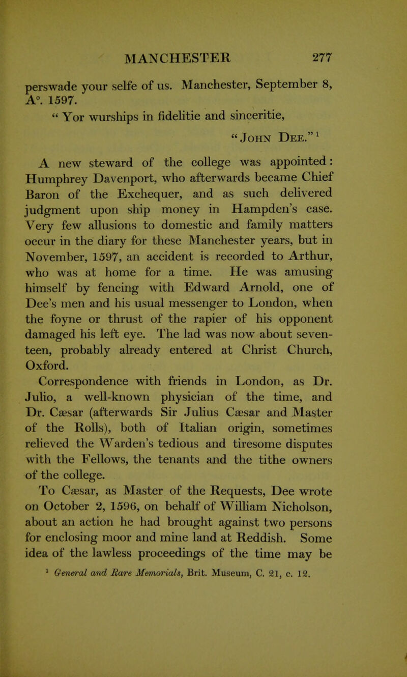 perswade your selfe of us. Manchester, September 8, A0. 1597.  Yor wurships in fidelitie and sinceritie, John Dee.1 A new steward of the college was appointed: Humphrey Davenport, who afterwards became Chief Baron of the Exchequer, and as such delivered judgment upon ship money in Hampden's case. Very few allusions to domestic and family matters occur in the diary for these Manchester years, but in November, 1597, an accident is recorded to Arthur, who was at home for a time. He was amusing himself by fencing with Edward Arnold, one of Dee's men and his usual messenger to London, when the foyne or thrust of the rapier of his opponent damaged his left eye. The lad was now about seven- teen, probably already entered at Christ Church, Oxford. Correspondence with friends in London, as Dr. Julio, a well-known physician of the time, and Dr. Csesar (afterwards Sir Julius Caesar and Master of the Rolls), both of Italian origin, sometimes relieved the Warden's tedious and tiresome disputes with the Fellows, the tenants and the tithe owners of the college. To Csesar, as Master of the Requests, Dee wrote on October 2, 1596, on behalf of William Nicholson, about an action he had brought against two persons for enclosing moor and mine land at Reddish. Some idea of the lawless proceedings of the time may be 1 General and Rare Memorials, Brit. Museum, C. 21, c. 12.