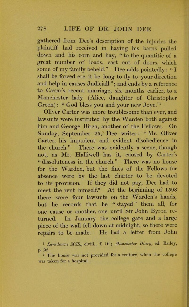 gathered from Dee's description of the injuries the plaintiff had received in having his barns pulled down and his corn and hay,  to the quantitie of a great number of loads, cast out of doors, which some of my family beheld. Dee adds pointedly:  I shall be forced ere it be long to fly to your direction and help in causes Judiciall; and ends by a reference to Caesar's recent marriage, six months earlier, to a Manchester lady (Alice, daughter of Christopher Green):  God bless you and your new Joye.1 Oliver Carter was more troublesome than ever, and lawsuits were instituted by the Warden both against him and George Birch, another of the Fellows. On Sunday, September 25, Dee writes:  Mr. Oliver Carter, his impudent and evident disobedience in the church. There was evidently a scene, though not, as Mr. Halliwell has it, caused by Carter's dissoluteness in the church. There was no house for the Warden, but the fines of the Fellows for absence were by the last charter to be devoted to its provision. If they did not pay, Dee had to meet the rent himself.2 At the beginning of 1598 there were four lawsuits on the Warden's hands, but he records that he stayed them all, for one cause or another, one until Sir John Byron re- turned. In January the college gate and a large piece of the wall fell down at midnight, so there were repairs to be made. He had a letter from John 1 Lansdowne MSS., clviii., f. 16; Manchester Diary, ed. Bailey, p. 93. 2 The house was not provided for a century, when the college was taken for a hospital.