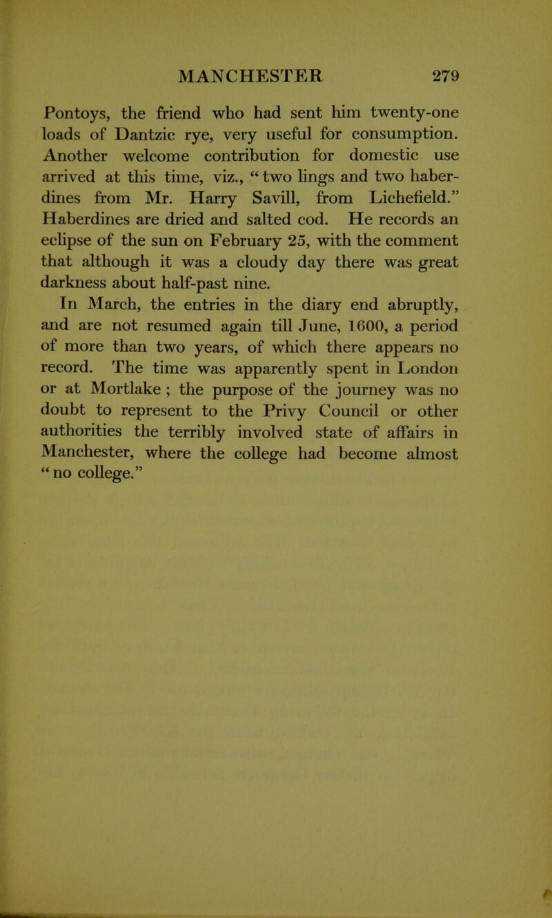 Pontoys, the friend who had sent him twenty-one loads of Dantzic rye, very useful for consumption. Another welcome contribution for domestic use arrived at this time, viz.,  two lings and two haber- dines from Mr. Harry Savill, from Lichefield. Haberdines are dried and salted cod. He records an eclipse of the sun on February 25, with the comment that although it was a cloudy day there was great darkness about half-past nine. In March, the entries in the diary end abruptly, and are not resumed again till June, 1600, a period of more than two years, of which there appears no record. The time was apparently spent in London or at Mortlake ; the purpose of the journey was no doubt to represent to the Privy Council or other authorities the terribly involved state of affairs in Manchester, where the college had become almost  no college.