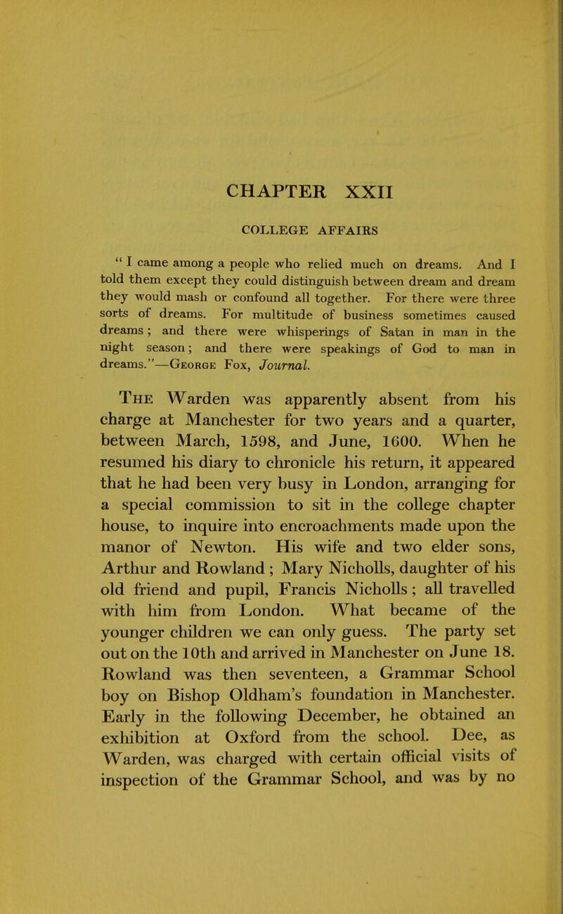 CHAPTER XXII COLLEGE AFFAIRS  I came among a people who relied much on dreams. And I told them except they could distinguish between dream and dream they would mash or confound all together. For there were three sorts of dreams. For multitude of business sometimes caused dreams; and there were whisperings of Satan in man in the night season; and there were speakings of God to man in dreams.—George Fox, Journal. The Warden was apparently absent from his charge at Manchester for two years and a quarter, between March, 1598, and June, 1600. When he resumed his diary to chronicle his return, it appeared that he had been very busy in London, arranging for a special commission to sit in the college chapter house, to inquire into encroachments made upon the manor of Newton. His wife and two elder sons, Arthur and Rowland ; Mary Nicholls, daughter of his old friend and pupil, Francis Nicholls; all travelled with him from London. What became of the younger children we can only guess. The party set out on the 10th and arrived in Manchester on June 18. Rowland was then seventeen, a Grammar School boy on Bishop Oldham's foundation in Manchester. Early in the following December, he obtained an exhibition at Oxford from the school. Dee, as Warden, was charged with certain official visits of inspection of the Grammar School, and was by no