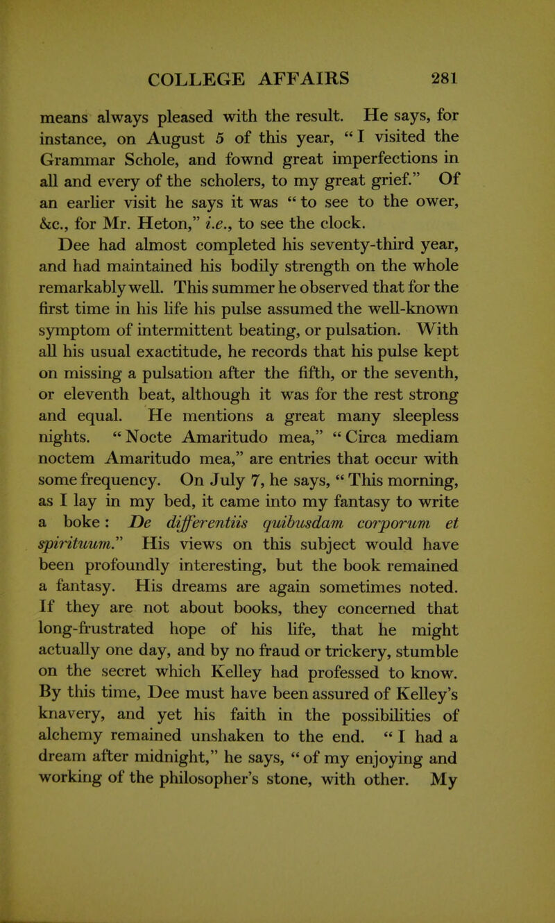 means always pleased with the result. He says, for instance, on August 5 of this year, I visited the Grammar Schole, and fownd great imperfections in all and every of the scholers, to my great grief. Of an earlier visit he says it was  to see to the ower, &c, for Mr. Heton, i.e., to see the clock. Dee had almost completed his seventy-third year, and had maintained his bodily strength on the whole remarkably well. This summer he observed that for the first time in his life his pulse assumed the well-known symptom of intermittent beating, or pulsation. With all his usual exactitude, he records that his pulse kept on missing a pulsation after the fifth, or the seventh, or eleventh beat, although it was for the rest strong and equal. He mentions a great many sleepless nights.  Nocte Amaritudo mea,  Circa mediam noctem Amaritudo mea, are entries that occur with some frequency. On July 7, he says,  This morning, as I lay in my bed, it came into my fantasy to write a boke: De differentiis quibusdam corporum et spirituum. His views on this subject would have been profoundly interesting, but the book remained a fantasy. His dreams are again sometimes noted. If they are not about books, they concerned that long-frustrated hope of his life, that he might actually one day, and by no fraud or trickery, stumble on the secret which Kelley had professed to know. By this time, Dee must have been assured of Kelley's knavery, and yet his faith in the possibilities of alchemy remained unshaken to the end.  I had a dream after midnight, he says,  of my enjoying and working of the philosopher's stone, with other. My