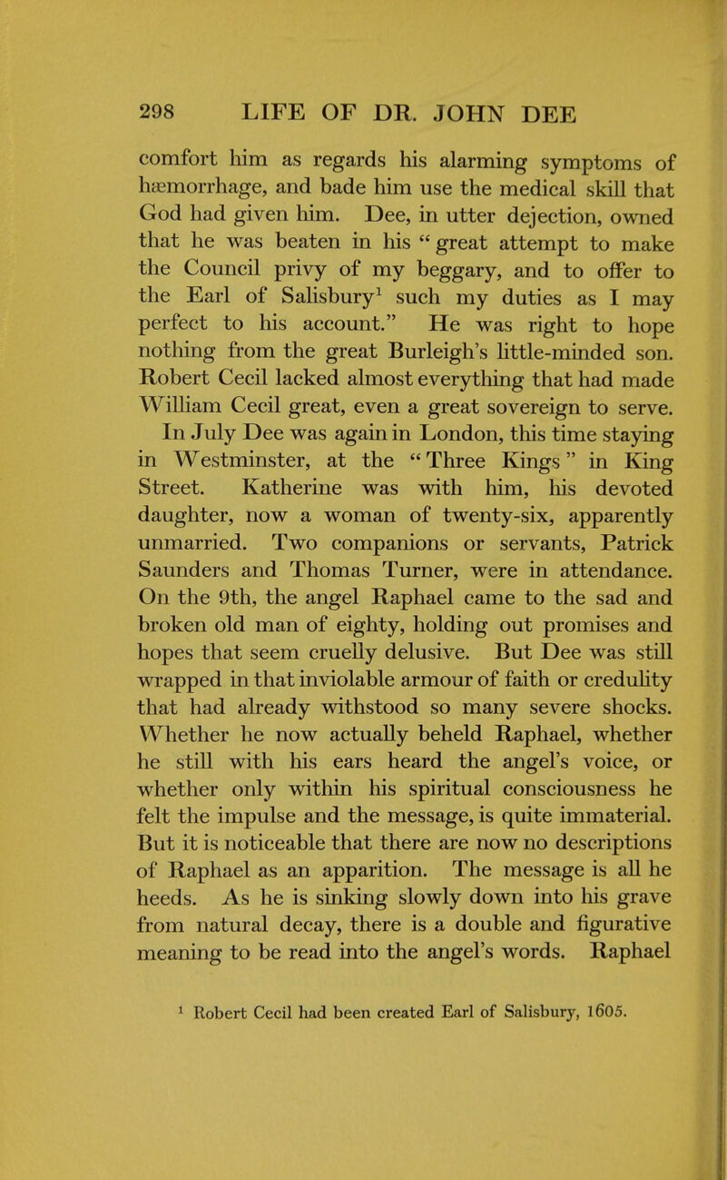 comfort him as regards his alarming symptoms of hemorrhage, and bade him use the medical skill that God had given him. Dee, in utter dejection, owned that he was beaten in his  great attempt to make the Council privy of my beggary, and to offer to the Earl of Salisbury1 such my duties as I may perfect to his account. He was right to hope nothing from the great Burleigh's little-minded son. Robert Cecil lacked almost everything that had made William Cecil great, even a great sovereign to serve. In July Dee was again in London, this time staying in Westminster, at the  Three Kings in King Street. Katherine was with him, his devoted daughter, now a woman of twenty-six, apparently unmarried. Two companions or servants, Patrick Saunders and Thomas Turner, were in attendance. On the 9th, the angel Raphael came to the sad and broken old man of eighty, holding out promises and hopes that seem cruelly delusive. But Dee was still wrapped in that inviolable armour of faith or credulity that had already withstood so many severe shocks. Whether he now actually beheld Raphael, whether he still with his ears heard the angel's voice, or whether only within his spiritual consciousness he felt the impulse and the message, is quite immaterial. But it is noticeable that there are now no descriptions of Raphael as an apparition. The message is all he heeds. As he is sinking slowly down into his grave from natural decay, there is a double and figurative meaning to be read into the angel's words. Raphael 1 Robert Cecil had been created Earl of Salisbury, 1605.