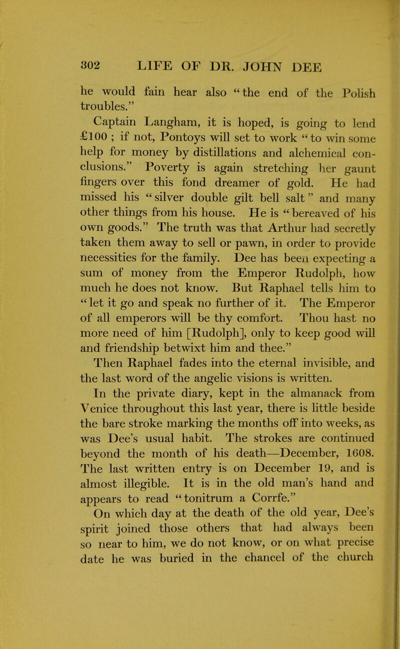 he would fain hear also the end of the Polish troubles. Captain Langham, it is hoped, is going to lend £100 ; if not, Pontoys will set to work to win some help for money by distillations and alchemical con- clusions. Poverty is again stretching her gaunt fingers over this fond dreamer of gold. He had missed his silver double gilt bell salt and many other things from his house. He is  bereaved of his own goods. The truth was that Arthur had secretly taken them away to sell or pawn, in order to provide necessities for the family. Dee has been expecting a sum of money from the Emperor Rudolph, how much he does not know. But Raphael tells him to  let it go and speak no further of it. The Emperor of all emperors will be thy comfort. Thou hast no more need of him [Rudolph], only to keep good will and friendship betwixt him and thee. Then Raphael fades into the eternal invisible, and the last word of the angelic visions is written. In the private diary, kept in the almanack from Venice throughout this last year, there is little beside the bare stroke marking the months off into weeks, as was Dee's usual habit. The strokes are continued beyond the month of his death—December, 1608. The last written entry is on December 19, and is almost illegible. It is in the old man's hand and appears to read tonitrum a Corrfe. On which day at the death of the old year, Dee's spirit joined those others that had always been so near to him, we do not know, or on what precise date he was buried in the chancel of the church