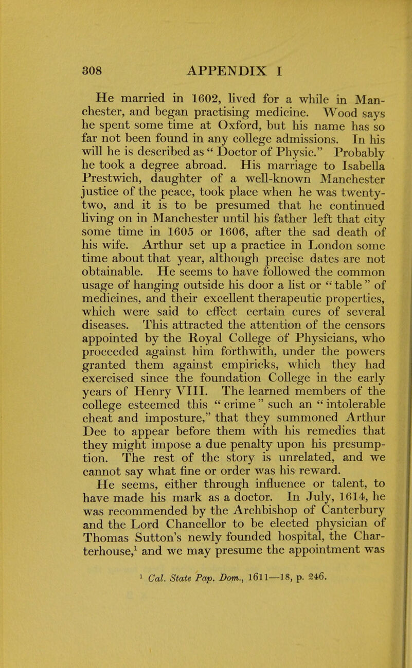 He married in 1602, lived for a while in Man- chester, and began practising medicine. Wood says he spent some time at Oxford, but his name has so far not been found in any college admissions. In his will he is described as  Doctor of Physic. Probably he took a degree abroad. His marriage to Isabella Prestwich, daughter of a well-known Manchester justice of the peace, took place when he was twenty- two, and it is to be presumed that he continued living on in Manchester until his father left that city some time in 1605 or 1606, after the sad death of his wife. Arthur set up a practice in London some time about that year, although precise dates are not obtainable. He seems to have followed the common usage of hanging outside his door a list or  table  of medicines, and their excellent therapeutic properties, which were said to effect certain cures of several diseases. This attracted the attention of the censors appointed by the Royal College of Physicians, who proceeded against him forthwith, under the powers granted them against empiricks, which they had exercised since the foundation College in the early years of Henry VIII. The learned members of the college esteemed this  crime  such an  intolerable cheat and imposture, that they summoned Arthur Dee to appear before them with his remedies that they might impose a due penalty upon his presump- tion. The rest of the story is unrelated, and we cannot say what fine or order was his reward. He seems, either through influence or talent, to have made his mark as a doctor. In July, 1614, he was recommended by the Archbishop of Canterbury and the Lord Chancellor to be elected physician of Thomas Sutton's newly founded hospital, the Char- terhouse,1 and we may presume the appointment was 1 Cal. State Pap. Bom., l6ll—18, p. 246.