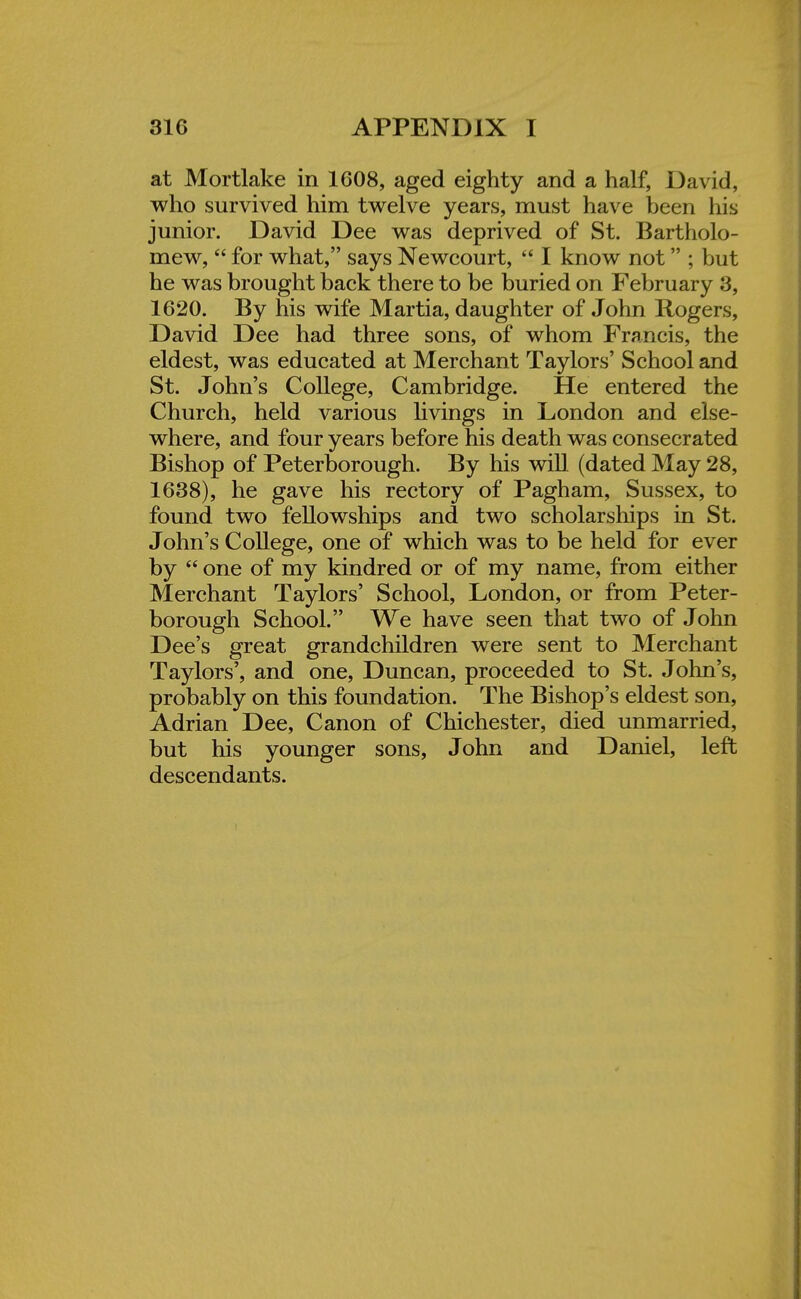 at Mortlake in 1608, aged eighty and a half, David, who survived him twelve years, must have been his junior. David Dee was deprived of St. Bartholo- mew,  for what, says Newcourt,  I know not ; but he was brought back there to be buried on February 3, 1620. By his wife Martia, daughter of John Rogers, David Dee had three sons, of whom Francis, the eldest, was educated at Merchant Taylors' School and St. John's College, Cambridge. He entered the Church, held various livings in London and else- where, and four years before his death was consecrated Bishop of Peterborough. By his will (dated May 28, 1638), he gave his rectory of Pagham, Sussex, to found two fellowships and two scholarships in St. John's College, one of which was to be held for ever by  one of my kindred or of my name, from either Merchant Taylors' School, London, or from Peter- borough School. We have seen that two of John Dee's great grandchildren were sent to Merchant Taylors', and one, Duncan, proceeded to St. John's, probably on this foundation. The Bishop's eldest son, Adrian Dee, Canon of Chichester, died unmarried, but his younger sons, John and Daniel, left descendants.