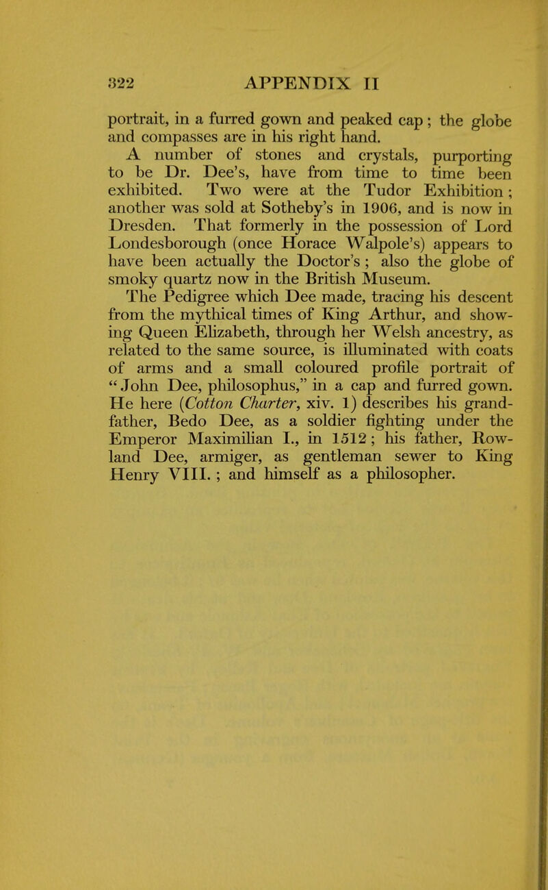 portrait, in a furred gown and peaked cap ; the globe and compasses are in his right hand. A number of stones and crystals, purporting to be Dr. Dee's, have from time to time been exhibited. Two were at the Tudor Exhibition; another was sold at Sotheby's in 1906, and is now in Dresden. That formerly in the possession of Lord Londesborough (once Horace Walpole's) appears to have been actually the Doctor's ; also the globe of smoky quartz now in the British Museum. The Pedigree which Dee made, tracing his descent from the mythical times of King Arthur, and show- ing Queen Elizabeth, through her Welsh ancestry, as related to the same source, is illuminated with coats of arms and a small coloured profile portrait of  John Dee, philosophus, in a cap and furred gown. He here {Cotton Charter, xiv. 1) describes his grand- father, Bedo Dee, as a soldier fighting under the Emperor Maximilian L, in 1512; his father, Row- land Dee, armiger, as gentleman sewer to King