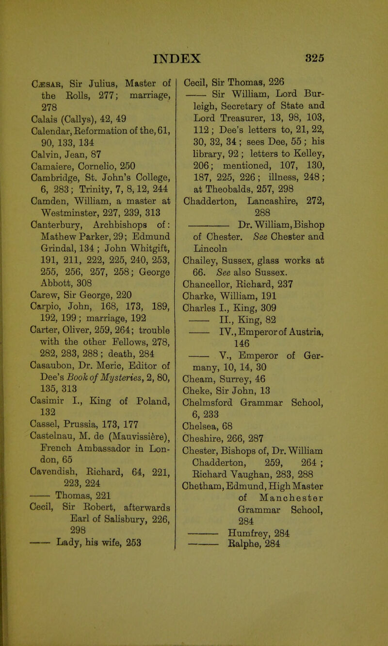 Cesar, Sir Julius, Master of the Rolls, 277; marriage, 278 Calais (Callys), 42, 49 Calendar, Eeformation of the, 61, 90, 133, 134 Calvin, Jean, 87 Camaiere, Cornelio, 250 Cambridge, St. John's College, 6, 283; Trinity, 7, 8,12, 244 Camden, William, a master at Westminster, 227, 239, 313 Canterbury, Archbishops of: Mathew Parker, 29; Edmund Grindal, 134 ; John Whitgift, 191, 211, 222, 225, 240, 253, 255, 256, 257, 258; George Abbott, 308 Carew, Sir George, 220 Carpio, John, 168, 173, 189, 192, 199 ; marriage, 192 Carter, Oliver, 259, 264; trouble with the other Fellows, 278, 282, 283, 288 ; death, 284 Casaubon, Dr. Meric, Editor of Dee's Book of Mysteries, 2, 80, 135, 313 Casimir I., King of Poland, 132 Cassel, Prussia, 173, 177 Castelnau, M. de (Mauvissiere), French Ambassador in Lon- don, 65 Cavendish, Richard, 64, 221, 223, 224 Thomas, 221 Cecil, Sir Robert, afterwards Earl of Salisbury, 226, 298 Lady, his wife, 253 Cecil, Sir Thomas, 226 Sir William, Lord Bur- leigh, Secretary of State and Lord Treasurer, 13, 98, 103, 112 ; Dee's letters to, 21, 22, 30, 32, 34 ; sees Dee, 55 ; his library, 92 ; letters to Kelley, 206; mentioned, 107, 130, 187, 225, 226; illness, 248; at Theobalds, 257, 298 Chadderton, Lancashire, 272, 288 Dr. William, Bishop of Chester. See Chester and Lincoln Chailey, Sussex, glass works at 66. See also Sussex. Chancellor, Richard, 237 Charke, William, 191 Charles I., King, 309 II., King, 82 IV., E mperor of Austria, 146 V., Emperor of Ger- many, 10, 14, 30 Cheam, Surrey, 46 Cheke, Sir John, 13 Chelmsford Grammar School, 6, 233 Chelsea, 68 Cheshire, 266, 287 Chester, Bishops of, Dr. William Chadderton, 259, 264 ; Richard Vaughan, 283, 288 Chetham, Edmund, High Master of Manchester Grammar School, 284 Humfrey, 284 Ralphe, 284