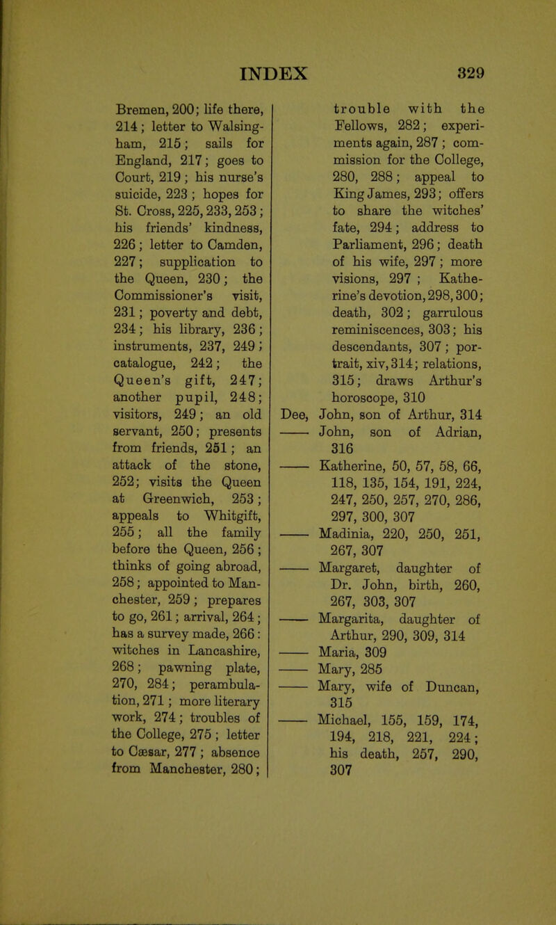 Bremen, 200; life there, 214 ; letter to Walsing- ham, 215; sails for England, 217; goes to Court, 219 ; his nurse's suicide, 223 ; hopes for St. Cross, 225,233,253; his friends' kindness, 226 ; letter to Camden, 227; supplication to the Queen, 230; the Commissioner's visit, 231; poverty and debt, 234; his library, 236; instruments, 237, 249 catalogue, 242; the Queen's gift, 247; another pupil, 248; visitors, 249; an old servant, 250; presents from friends, 251; an attack of the stone, 252; visits the Queen at Greenwich, 253; appeals to Whitgift, 255; all the family before the Queen, 256; thinks of going abroad, 258; appointed to Man- chester, 259; prepares to go, 261; arrival, 264 ; has a survey made, 266: witches in Lancashire, 268; pawning plate, 270, 284; perambula- tion, 271; more literary work, 274; troubles of the College, 275 ; letter to Csesar, 277 ; absence from Manchester, 280; trouble with the Fellows, 282; experi- ments again, 287; com- mission for the College, 280, 288; appeal to King James, 293; offers to share the witches' fate, 294; address to Parliament, 296; death of his wife, 297; more visions, 297 ; Kathe- rine's devotion, 298,300; death, 302; garrulous reminiscences, 303; his descendants, 307; por- trait, xiv,314; relations, 315; draws Arthur's horoscope, 310 Dee, John, son of Arthur, 314 John, son of Adrian, 316 Katherine, 50, 57, 58, 66, 118, 135, 154, 191, 224, 247, 250, 257, 270, 286, 297, 300, 307 Madinia, 220, 250, 251, 267, 307 Margaret, daughter of Dr. John, birth, 260, 267, 303, 307 Margarita, daughter of Arthur, 290, 309, 314 Maria, 309 Mary, 285 Mary, wife of Duncan, 315 Michael, 155, 159, 174, 194, 218, 221, 224; his death, 257, 290, 307