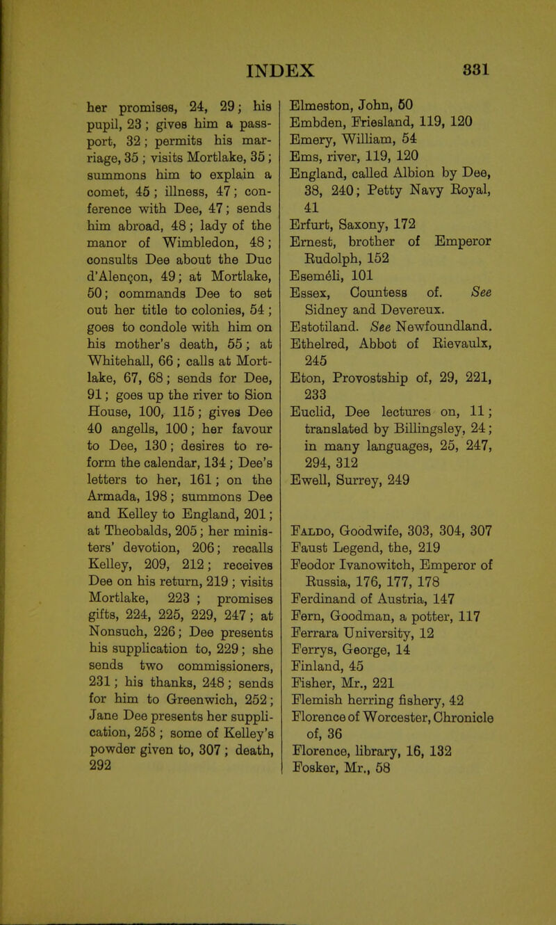 her promises, 24, 29; his pupil, 23 ; gives him a pass- port, 32; permits his mar- riage, 35 ; visits Mortlake, 35 ; summons him to explain a comet, 45 ; illness, 47; con- ference with Dee, 47; sends him abroad, 48; lady of the manor of Wimbledon, 48; consults Dee about the Due d'Alengon, 49; at Mortlake, 50; oommands Dee to set out her title to colonies, 54 ; goes to condole with him on his mother's death, 55; at Whitehall, 66 ; calls at Mort- lake, 67, 68; sends for Dee, 91; goes up the river to Sion House, 100, 115; gives Dee 40 angells, 100; her favour to Dee, 130; desires to re- form the calendar, 134 ; Dee's letters to her, 161; on the Armada, 198 ; summons Dee and Kelley to England, 201; at Theobalds, 205; her minis- ters' devotion, 206; recalls Kelley, 209, 212; receives Dee on his return, 219 ; visits Mortlake, 223 ; promises gifts, 224, 225, 229, 247; at Nonsuch, 226; Dee presents his supplication to, 229; she sends two commissioners, 231; his thanks, 248; sends for him to Greenwich, 252; Jane Dee presents her suppli- cation, 258 ; some of Kelley's powder given to, 307 ; death, 292 Elmeston, John, 50 Embden, Friesland, 119, 120 Emery, William, 54 Ems, river, 119, 120 England, called Albion by Dee, 38, 240; Petty Navy Eoyal, 41 Erfurt, Saxony, 172 Ernest, brother of Emperor Rudolph, 152 Esemeli, 101 Essex, Countess of. See Sidney and Devereux. Estotiland. See Newfoundland. Ethelred, Abbot of Eievaulx, 245 Eton, Provostship of, 29, 221, 233 Euclid, Dee lectures on, 11; translated by Billingsley, 24; in many languages, 25, 247, 294, 312 Ewell, Surrey, 249 Faldo, Goodwife, 303, 304, 307 Faust Legend, the, 219 Feodor Ivanowitch, Emperor of Russia, 176, 177, 178 Ferdinand of Austria, 147 Fern, Goodman, a potter, 117 Ferrara University, 12 Ferrys, George, 14 Finland, 45 Fisher, Mr., 221 Flemish herring fishery, 42 Florence of Worcester, Chronicle of, 36 Florence, library, 16, 132 Fosker, Mr., 58