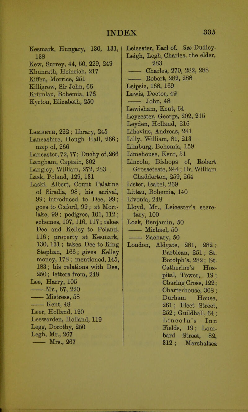 Kesmark, Hungary, 130, 131, 138 Kew, Surrey, 44, 50, 229, 249 Khunrath, Heinrich, 217 Kiffen, Morrice, 251 Killigrew, Sir John, 66 Krumlau, Bohemia, 176 Kyrton, Elizabeth, 250 Lambeth, 222 ; library, 245 Lancashire, Hough Hall, 266 ; map of, 266 Lancaster, 72,77; Duchy of, 266 Langham, Captain, 302 Langley, William, 272, 283 Lask, Poland, 129, 131 Laski, Albert, Count Palatine of Siradia, 98; his arrival, 99; introduced to Dee, 99; goes to Oxford, 99 ; at Mort- lake, 99 ; pedigree, 101, 112 ; schemes, 107,116, 117; takes Dee and Kelley to Poland, 116; property at Kesmark, 130, 131; takes Dee to King Stephan, 166; gives Kelley money, 178 ; mentioned, 145, 183; his relations with Dee, 250; letters from, 248 Lee, Harry, 105 Mr., 67, 220 Mistress, 58 Kent, 48 Leer, Holland, 120 Leewarden, Holland, 119 Legg, Dorothy, 250 Legh, Mr., 267 Mrs., 267 Leicester, Earl of. See Dudley. Leigh, Legh, Charles, the elder, 283 Charles, 270, 282, 288 Eobert, 282, 288 Leipsio, 168, 169 Lewis, Doctor, 49 John, 48 Lewisham, Kent, 64 Leycester, George, 202, 215 Leyden, Holland, 216 Libavius, Andreas, 241 Lilly, William, 81, 213 Limburg, Bohemia, 159 Limehouse, Kent, 51 Lincoln, Bishops of, Eobert Grosseteste, 244 ; Dr. William Chadderton, 259, 264 Lister, Isabel, 269 Littau, Bohemia, 140 Livonia, 248 Lloyd, Mr., Leicester's secre- tary, 100 Lock, Benjamin, 50 Michael, 50 Zachary, 50 London, Aldgate, 281, 282 ; Barbican, 251; St. Botolph's, 282; St. Catherine's Hos- pital, Tower, 19; Charing Cross, 122; Charterhouse, 308; Durham House, 261; Fleet Street, 252 ; Guildhall, 64; Lincoln's Inn Fields, 19; Lom- bard Street, 82, 312 ; Marshalsea