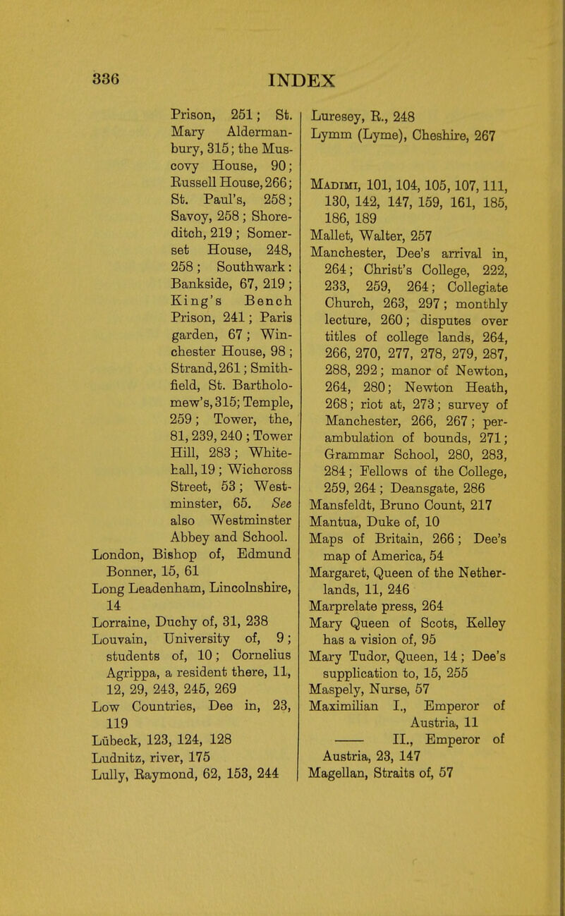 Prison, 251; St. Mary Alderman- bury, 315; the Mus- covy House, 90; Eussell House, 266; St. Paul's, 258; Savoy, 258; Shore- ditch, 219; Somer- set House, 248, 258; Southwark: Bankside, 67, 219; King's Bench Prison, 241; Paris garden, 67; Win- chester House, 98 ; Strand, 261; Smith- field, St. Bartholo- mew's, 315; Temple, 259; Tower, the, 81,239, 240 ; Tower Hill, 283; White- hall, 19; Wichcross Street, 53; West- minster, 65. See also Westminster Abbey and School. London, Bishop of, Edmund Bonner, 15, 61 Long Leadenham, Lincolnshire, 14 Lorraine, Duchy of, 31, 238 Louvain, University of, 9; students of, 10; Cornelius Agrippa, a resident there, 11, 12, 29, 243, 245, 269 Low Countries, Dee in, 23, 119 Liibeck, 123, 124, 128 Ludnitz, river, 175 Lully, Eaymond, 62, 153, 244 Luresey, E., 248 Lymm (Lyme), Cheshire, 267 Madimi, 101,104,105,107, 111, 130, 142, 147, 159, 161, 185, 186, 189 Mallet, Walter, 257 Manchester, Dee's arrival in, 264; Christ's CoUege, 222, 233, 259, 264; Collegiate Church, 263, 297; monthly lecture, 260; disputes over titles of college lands, 264, 266, 270, 277, 278, 279, 287, 288, 292 ; manor of Newton, 264, 280; Newton Heath, 268; riot at, 273; survey of Manchester, 266, 267; per- ambulation of bounds, 271; Grammar School, 280, 283, 284; Fellows of the College, 259, 264 ; Deansgate, 286 Mansfeldt, Bruno Count, 217 Mantua, Duke of, 10 Maps of Britain, 266; Dee's map of America, 54 Margaret, Queen of the Nether- lands, 11, 246 Marprelate press, 264 Mary Queen of Scots, Kelley has a vision of, 95 Mary Tudor, Queen, 14; Dee's supplication to, 15, 255 Maspely, Nurse, 57 Maximilian I., Emperor of Austria, 11 II., Emperor of Austria, 23, 147 Magellan, Straits of, 57