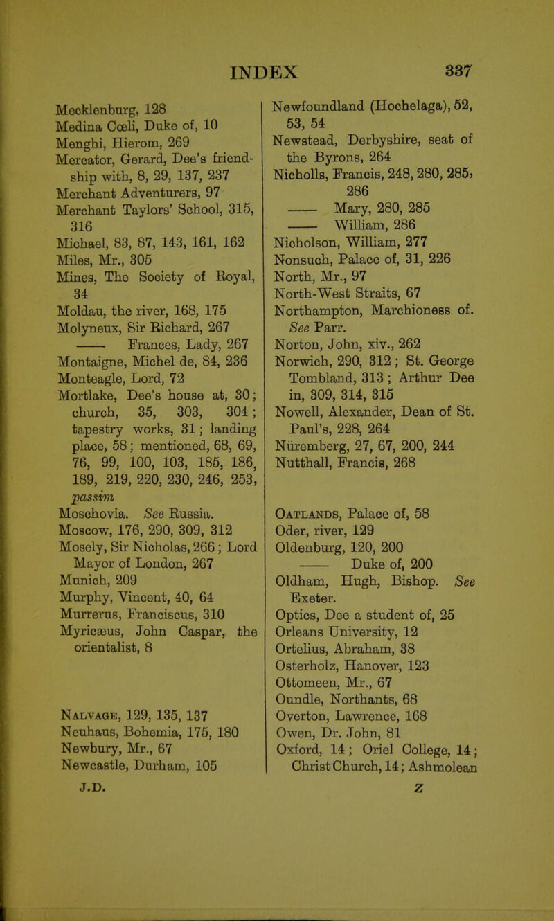 Mecklenburg, 128 Medina Cceli, Duke of, 10 Menghi, Hierom, 269 Mercator, Gerard, Dee's friend- ship with, 8, 29, 137, 237 Merchant Adventurers, 97 Merchant Taylors' School, 315, 316 Michael, 83, 87, 143, 161, 162 Miles, Mr., 305 Mines, The Society of Eoyal, 34 Moldau, the river, 168, 175 Molyneux, Sir Eichard, 267 Frances, Lady, 267 Montaigne, Michel de, 84, 236 Monteagle, Lord, 72 Mortlake, Dee's house at, 30; church, 35, 303, 304; tapestry works, 31; landing place, 58; mentioned, 68, 69, 76, 99, 100, 103, 185, 186, 189, 219, 220, 230, 246, 253, passim Moschovia. See Eussia. Moscow, 176, 290, 309, 312 Mosely, Sir Nicholas, 266 ; Lord Mayor of London, 267 Munich, 209 Murphy, Vincent, 40, 64 Murrerus, Franciscus, 310 Myricaeus, John Caspar, the orientalist, 8 Nalvage, 129, 135, 137 Neuhaus, Bohemia, 175, 180 Newbury, Mr., 67 Newcastle, Durham, 105 J.D. Newfoundland (Hochelaga), 52, 53, 54 Newstead, Derbyshire, seat of the Byrons, 264 Nicholls, Francis, 248,280, 285, 286 Mary, 280, 285 William, 286 Nicholson, William, 277 Nonsuch, Palace of, 31, 226 North, Mr., 97 North-West Straits, 67 Northampton, Marchioness of. See Parr. Norton, John, xiv., 262 Norwich, 290, 312 ; St. George Tombland, 313 ; Arthur Dee in, 309, 314, 315 Nowell, Alexander, Dean of St. Paul's, 228, 264 Nuremberg, 27, 67, 200, 244 Nutthall, Francis, 268 Oatlands, Palace of, 58 Oder, river, 129 Oldenburg, 120, 200 Duke of, 200 Oldham, Hugh, Bishop. See Exeter. Optics, Dee a student of, 25 Orleans University, 12 Ortelius, Abraham, 38 Osterholz, Hanover, 123 Ottomeen, Mr., 67 Oundle, Northants, 68 Overton, Lawrence, 168 Owen, Dr. John, 81 Oxford, 14; Oriel College, 14; Christ Church, 14; Ashmolean Z