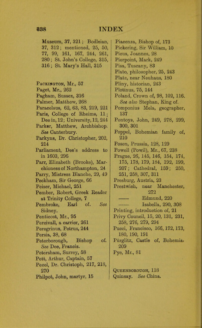 Museum, 37, 321; Bodleian, 37, 312; mentioned, 25, 50, 77, 99, 161, 167, 244, 261, 280 ; St. John's College, 315, 316 ; St. Mary's Hall, 315 Packington, Mr., 57 Paget, Mr., 262 Pagham, Sussex, 316 Palmer, Matthew, 268 Paracelsus, 62, 63, 83, 219, 221 Paris, College of Eheims, 11; Dee in, 12; University, 12, 244 Parker, Matthew, Archbishop. See Canterbury. Parkyns, Dr. Christopher, 202, 214 Parliament, Dee's address to in 1603, 296 Parr, Elizabeth (Brooke), Mar- chioness of Northampton, 24 Parry, Mistress Blanche, 29, 49 Peckham, Sir George, 66 Peiser, Michael, 251 Pember, Bobert, Greek Beader at Trinity College, 7 Pembroke, Earl of. See Sidney. Penticost, Mr., 95 Peroivall, a carrier, 261 Peregrinus, Petrus, 244 Persia, 38, 68 Peterborough, Bishop of. See Dee, Francis. Petersham, Surrey, 58 Pett, Arthur, Captain, 57 Pezel, Dr. Christoph, 217, 218, 270 Philpot, John, martyr, 15 Piacenza, Bishop of, 173 Pickering, Sir William, 10 Pious, Joannes, 28 Pierpoint, Mark, 249 Pisa, Tuscany, 83 Plato, philosopher, 25, 243 Platz, near Neuhaus, 180 Pliny, historian, 243 Plotinus, 75, 144 Poland, Crown of, 98, 102, 116. See also Stephan, King of. Pomponius Mela, geographer, 137 Pontoys, John, 249, 278, 299, 300, 301 Poppel, Bohemian family of, 210 Posen, Prussia, 128, 129 Powell (Powil), Mr., 67, 238 Prague, 26, 145, 146, 154, 174, 175, 178, 179, 184, 192, 199, 207; Cathedral, 159; 250, 251, 258, 307, 311 Presburg, Austria, 23 Prestwich, near Manchester, 272 Edmund, 220 Isabella, 290, 308 Printing, introduction of, 21 Privy Council, 15, 20, 131, 231, 258, 276, 279, 294 Pucci, Francisco, 166,172,173, 180, 190, 191 Piirglitz, Castle of, Bohemia. 209 Pye, Mr., 81 QjUEENBOROUGH, 118 Quinsay. See China.