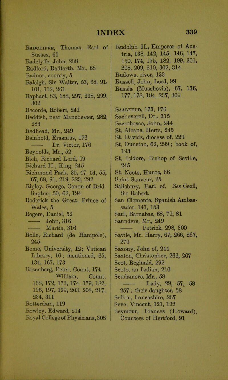 Radcliffe, Thomas, Earl of Sussex, 65 Eadclyffe, John, 288 Radford, Radforth, Mr., 68 Radnor, county, 5 Raleigh, Sir Walter, 53, 68, 91, 101, 112, 261 Raphael, 83, 188, 297, 298, 299, 302 Recorde, Robert, 241 Reddish, near Manchester, 282, 283 Redhead, Mr., 249 Reinhold, Erasmus, 176 Dr. Victor, 176 Reynolds, Mr., 52 Rich, Richard Lord, 99 Richard II., King, 245 Richmond Park, 35, 47, 54, 55, 67, 68, 91, 219, 223, 292 Ripley, George, Canon of Brid- lington, 50, 62, 194 Roderick the Great, Prince of Wales, 5 Rogers, Daniel, 52 John, 316 Martia, 316 Rolle, Richard (de Hampole), 245 Rome, University, 12; Vatican Library, 16; mentioned, 65, 134, 167, 173 Rosenberg, Peter, Count, 174 William, Count, 168, 172, 173, 174, 179, 182, 196, 197, 199, 203, 208, 217, 234, 311 Rotterdam, 119 Rowley, Edward, 214 Royal College of Physicians, 308 Rudolph II., Emperor of Aus- tria, 138, 142, 145, 146, 147, 150, 174, 175, 182, 199, 201, 208, 209, 210, 302, 314 Rudowa, river, 133 Russell, John, Lord, 99 Russia (Muschovia), 67, 176, 177,178, 184, 237, 309 Saalfeld, 173, 176 Sacheverell, Dr., 315 Sacrobosco, John, 244 St. Albans, Herts, 245 St. Davids, diocese of, 229 St. Dunstan, 62, 299 ; book of, 193 St. Isidore, Bishop of Seville, 245 St. Neots, Hunts, 66 Saint Sauveur, 25 Salisbury, Earl of. See Cecil, Sir Robert. San Clemente, Spanish Ambas- sador, 147, 153 Saul, Barnabas, 68, 79, 81 Saunders, Mr., 249 Patrick, 298, 300 Savile, Mr. Harry, 67, 266, 267, 279 Saxony, John of, 244 Saxton, Christopher, 266, 267 Scot, Reginald, 292 Scoto, an Italian, 210 Scudamore, Mr., 58 Lady, 29, 57, 58 257 ; their daughter, 58 Sefton, Lancashire, 267 Seve, Vincent, 121, 122 Seymour, Frances (Howard), Countess of Hertford, 91