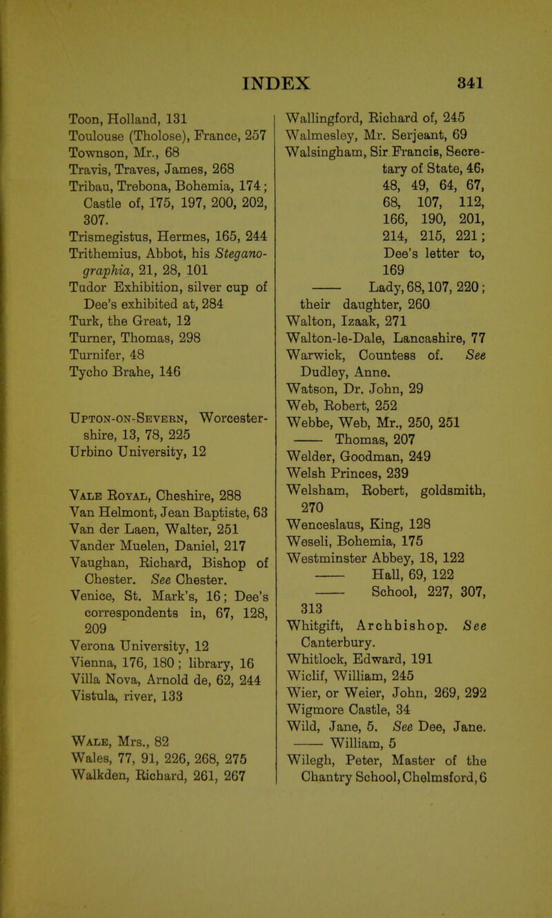 Toon, Holland, 131 Toulouse (Tholose), France, 257 Townson, Mr., 68 Travis, Traves, James, 268 Tribau, Trebona, Bohemia, 174 ; Castle of, 175, 197, 200, 202, 307. Trismegistus, Hermes, 165, 244 Trithemius, Abbot, his Stegano- graphia, 21, 28, 101 Tudor Exhibition, silver cup of Dee's exhibited at, 284 Turk, the Great, 12 Turner, Thomas, 298 Turnifer, 48 Tycho Brahe, 146 Upton-on-Sevekn, Worcester- shire, 13, 78, 225 Urbino University, 12 Vale Eoyal, Cheshire, 288 Van Helmont, Jean Baptiste, 63 Van der Laen, Walter, 251 Vander Muelen, Daniel, 217 Vaughan, Eichard, Bishop of Chester. See Chester. Venice, St. Mark's, 16; Dee's correspondents in, 67, 128, 209 Verona University, 12 Vienna, 176, 180; library, 16 Villa Nova, Arnold de, 62, 244 Vistula, river, 133 Wale, Mrs., 82 Wales, 77, 91, 226, 268, 275 Walkden, Eichard, 261, 267 Wallingford, Eichard of, 245 Walmesley, Mr. Serjeant, 69 Walsingham, Sir Francis, Secre- tary of State, 46> 48, 49, 64, 67, 68, 107, 112, 166, 190, 201, 214, 215, 221; Dee's letter to, 169 Lady, 68,107, 220; their daughter, 260 Walton, Izaak, 271 Walton-le-Dale, Lancashire, 77 Warwick, Countess of. See Dudley, Anne. Watson, Dr. John, 29 Web, Eobert, 252 Webbe, Web, Mr., 250, 251 Thomas, 207 Welder, Goodman, 249 Welsh Princes, 239 Welsham, Eobert, goldsmith, 270 Wenceslaus, King, 128 Weseli, Bohemia, 175 Westminster Abbey, 18, 122 Hall, 69, 122 School, 227, 307, 313 Whitgift, Archbishop. See Canterbury. Whitlock, Edward, 191 Wiclif, William, 245 Wier, or Weier, John, 269, 292 Wigmore Castle, 34 Wild, Jane, 5. See Dee, Jane. William, 5 Wilegh, Peter, Master of the Chantry School, Chelmsford, G