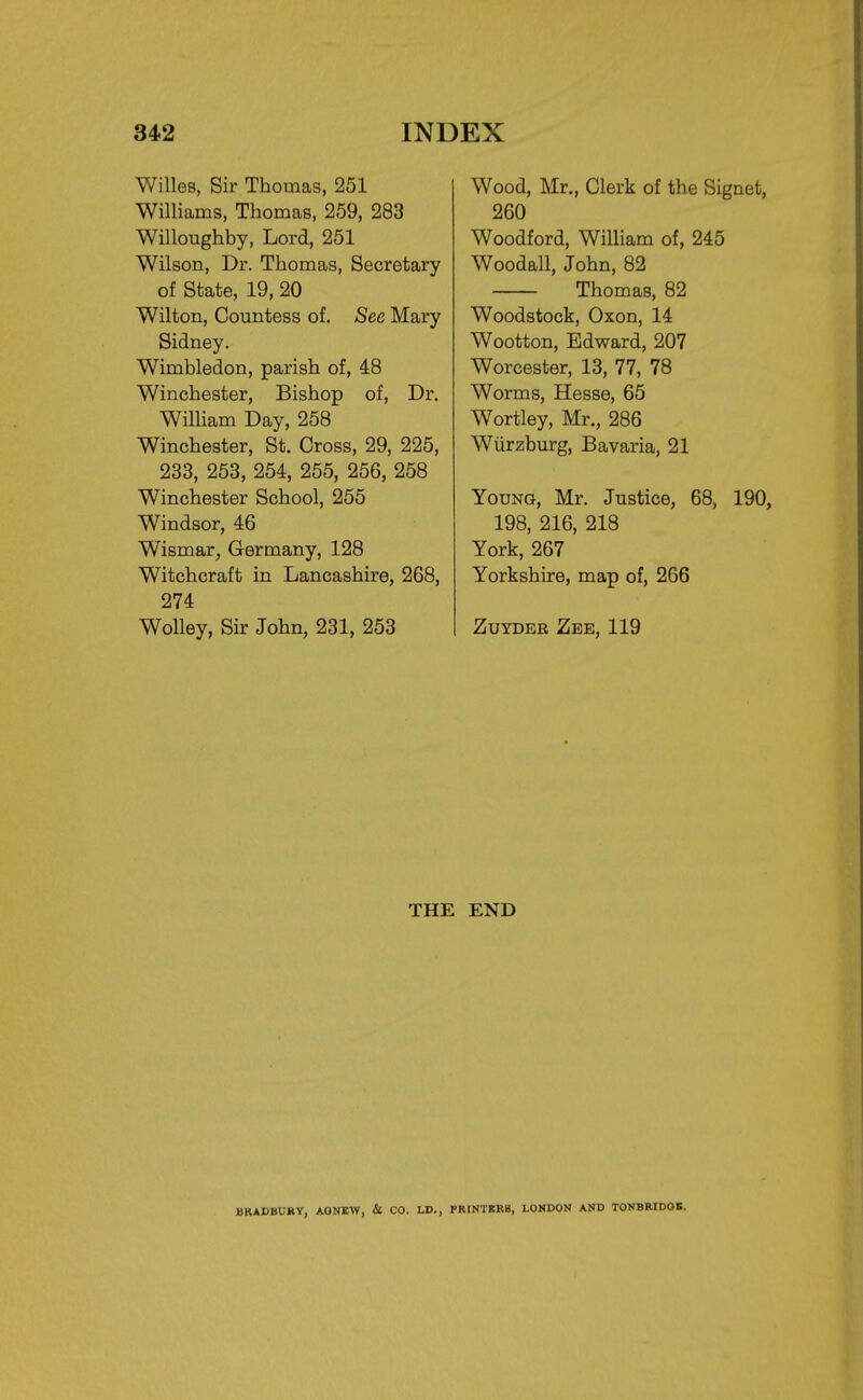 Willes, Sir Thomas, 251 Williams, Thomas, 259, 283 Willoughby, Lord, 251 Wilson, Dr. Thomas, Secretary of State, 19, 20 Wilton, Countess of. See Mary Sidney. Wimbledon, parish of, 48 Winchester, Bishop of, Dr. William Day, 258 Winchester, St. Cross, 29, 225, 233, 253, 254, 255, 256, 258 Winchester School, 255 Windsor, 46 Wismar, Germany, 128 Witchcraft in Lancashire, 268, 274 Wolley, Sir John, 231, 253 Wood, Mr., Clerk of the Signet, 260 Woodford, William of, 245 Woodall, John, 82 Thomas, 82 Woodstock, Oxon, 14 Wootton, Edward, 207 Worcester, 13, 77, 78 Worms, Hesse, 65 Wortley, Mr., 286 Wurzburg, Bavaria, 21 Young, Mr. Justice, 68, 190, 198, 216, 218 York, 267 Yorkshire, map of, 266 Zuyder Zee, 119 THE END BRADBURY, AGNBW, & CO. LD., FRINTKR8, LONDON AND TONBRIDOB.