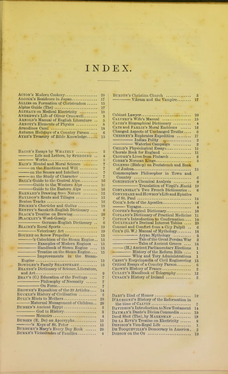 INDEX. Acton's Modem Cookery 20 Alcock's Residence iu J.-ipaii 17 Allies on Formation of Christeudoin 15 Alpine Guide (The) 17 Althaus on Medical Electricity 10 Andeews's Life of Oliver Cromwell 3 AjiNOLD's Manual of English Literature .. 5 Asjf ott'3 Elements of Physics 8 Arundines Cami 18 Autumn Holidays of a Country Parson 6 Athe's Treasury of Bible Knowledge 15 Bacon's Essays by Wh vtely 5 Life and Letters, by Spedding .. 4 Works 5 Bain's Mental and Moral Science 7 on the Emotions and Will 7 on the Senses and Intellect 7 — on the Study of Character 7 Ball's Guide to the Central Alps 16 Guide to the Western Alps IC Guide to the Eastern Alps 16 Baenaed's Drawing from Nature 12 Batldox's Rents and Tillages 13 Beaten Tracks 16 Becker's Charicles and Oallus 18 Benfet's Sanskrit-English Dictionary 6 Black's Treatise on Brewing 20 Blacklet's Word-Gossip 7 German-English Dictionary .. 6 Blaine's Rural Sports 19 Veterinary Art 19 BouENE on Screw Propeller 13 's Catechism of the Steam Engine.. 13 Examples of Modern Engines .. 13 • Handbook of Steam Engine 13 Treatise on the Steam Engine.... 13 Improvements in the Steam- Engine 13 BOWDLER'S Family SlIAKSPEAEE 13 Eeande's Dictionary of Science, Literature, and Art 9 Beat's (C.) Education of the Feelings 7 Philosophy of Necessity 7 On Force 7 Browne's Exposition of the 39 Articles 14 Buckle's History of Civilisation 2 Bull's Hints to Mothers 20 Maternal Management of Children.. 20 Bunsen'S Ancient Egypt 3 God in History 3 Memoirs 4 BuNSEN (E. De) on Apocrypha 15 — '8 Keys of St. Peter 15 Burbuey's Mary's Every Day Book 20 Bueke's Vicissitudes of Families 4 Burton's Christian Church 3 Vikram and the Vampire 17 Cabinet Lawyer •... .. .. ...... 20 Calvert's Wife's Manual 15 Cates's Biographical Dictionary 4 Cats and Farlie's Moral Emblems 12 Changed Aspects Of Unchanged Truths 0 CnESNET's Euphrates Expedition 17 Indian Polity 2 I Waterloo Campaign 2 I Child's Physiological Essays li Chorale Book for England H Clough's Lives from Plutarch 2 Cobbe's Norman Kings 3 : CoLENSO (Bishop) on Pentateuch and Book j of Joshua 15 Commonplace Philosopher in Town and I Country c Conington's Chemical Analysis 9 Translation of Virgil's ^neid 19 I Contanseau's Two French Dictionaries .. 6 CONYBEAEE andHowsoN'sLifoandEpistles j of St. Paul 14 I Cook's Acts of the Apostles 14 I Voyages 4 Cooper's Surgical Dictionary 10 Copland's Dictionary of Practical Medicine 11 Cotton's Introduction to Confirmation 14 I CouLTiiART's Decimal Interest Tables 20 I Counsel and Comfort from a City Pulpit .. 6 j Cox's (G. W.) Manual of Mythology 13 : Aryan Mythology 3 -— Taleof the Great Persian War 2 Tales of Ancient Greece 18 (H.) Ancient Parliamentary Elections 1 History of the Reform Bills .... l Whig and Tory Administrations 1 Crest's Encyclopaidia of Civil Engineering 13 j Critical Essays of a Country Parson 6 Crowe's History of France 2 Culley's Handbook of Telegraphy 12 CusACK's History of Ireland 2 j Dart's Iliad of Homer 19 ' D'AuBiGNfi's History of the Reformation in ' the time of Calvin 2 j Davidson's Introduction to New Testament 14 Dayman's Dante's Divina Commedia 19 Dead Shot (The), by Marksman 19 De la Rive's Treatise on Electricity 8 Denison's Vice-Regal Life 1 De Tocqueville's Democracy in America. 2 DoBSON on the Ox 19