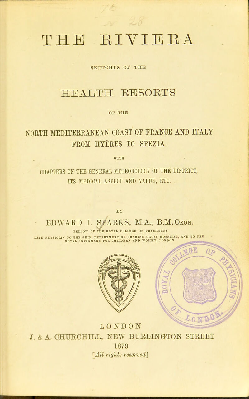 SKETCHES OF THE HEALTH EESOETS OF THE NOETH MEDITEREANEAN COAST OF FRANCE AND ITALY FROM HYERES TO SPEZIA WITH CHAPTERS ON THE GENERAL METEOROLOGY OF THE DISTRICT, ITS MEDICAL ASPECT AND VALUE, ETC. BY J. & A. CHUECHILL, NEW BUELINQTON STREET 1879 {All rights reserved]