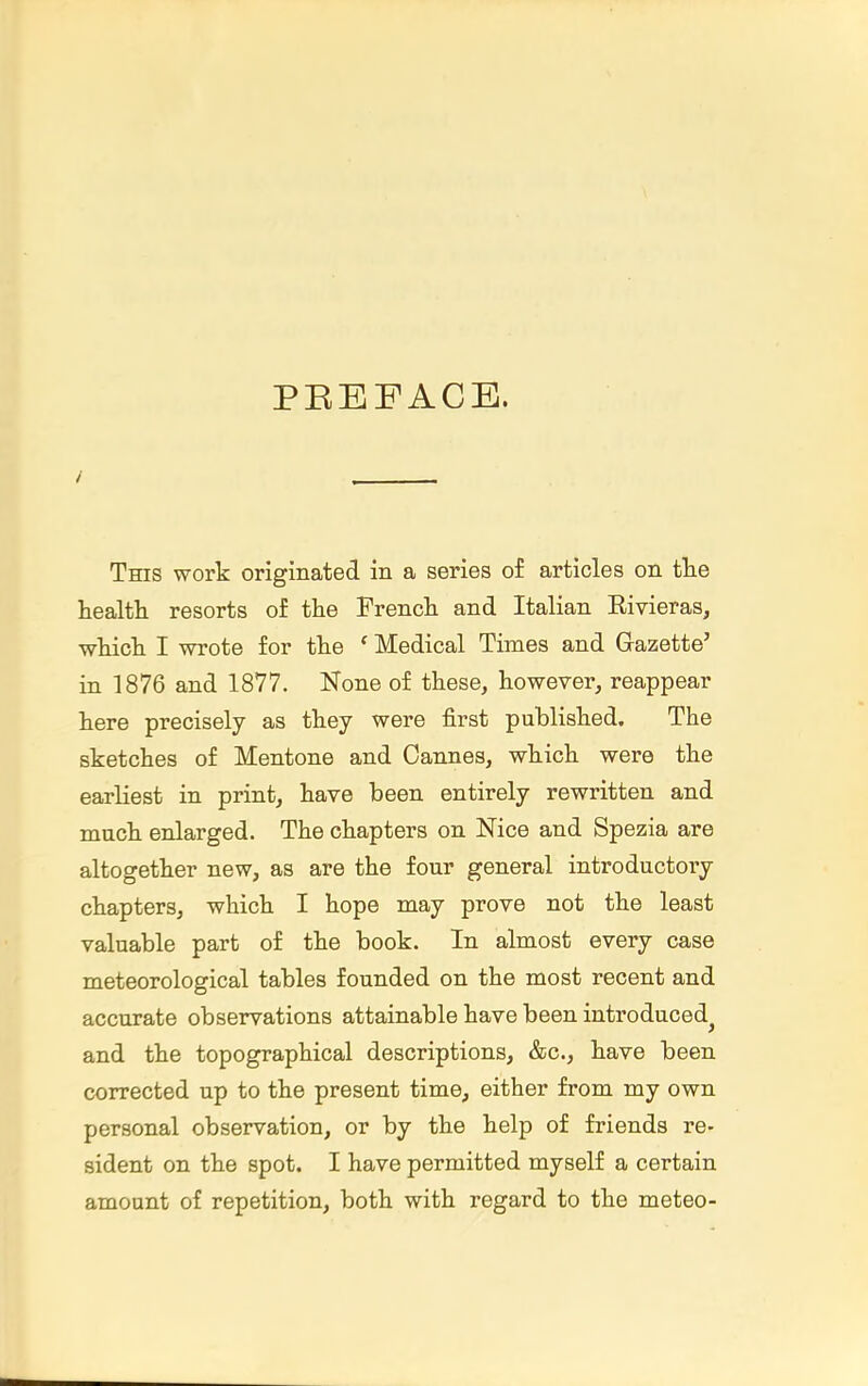 PEEFACE. This work originated in a series of articles on tlie health, resorts of the French and Italian Rivieras, which I wrote for the * Medical Times and Gazette' in 1876 and 1877. None of these, however, reappear here precisely as they were first published. The sketches of Mentone and Cannes, which were the earliest in print, have been entirely rewritten and much enlarged. The chapters on Nice and Spezia are altogether new, as are the four general introductory chapters, which I hope may prove not the least valuable part of the book. In almost every case meteorological tables founded on the most recent and accurate observations attainable have been introduced^ and the topographical descriptions, &c., have been corrected up to the present time, either from my own personal observation, or by the help of friends re- sident on the spot. I have permitted myself a certain amount of repetition, both with regard to the meteo-