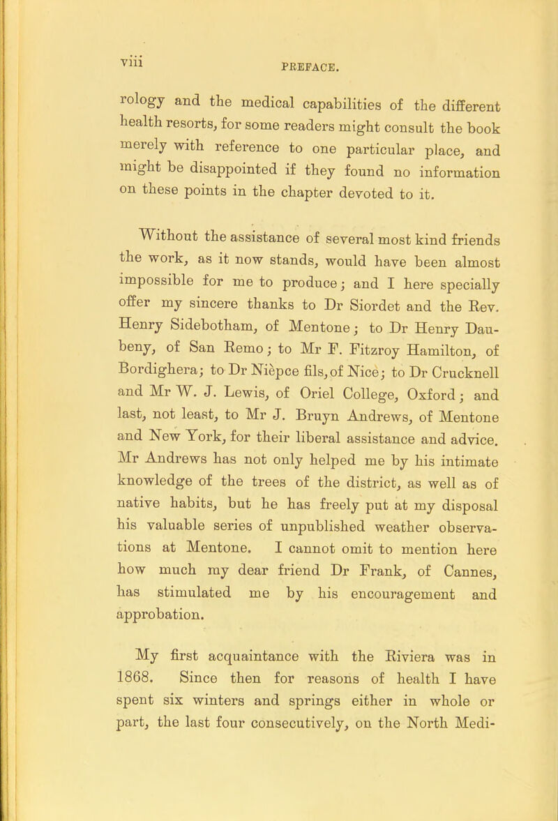 Vlll rology and the medical capabilities of the different health resorts, for some readers might consult the book merely with reference to one particular place, and might be disappointed if they found no information on these points in the chapter devoted to it. Without the assistance of several most kind friends the work, as it now stands, would have been almost impossible for me to produce; and I here specially offer my sincere thanks to Dr Siordet and the Eev. Henry Sidebotham, of Men tone; to Dr Henry Dau- beny, of San Eemo; to Mr F. Fitzroy Hamilton, of Bordighera; to Dr Niepce fils,of Nice; to Dr Crucknell and Mr W. J. Lewis, of Oriel College, Oxford; and last, not least, to Mr J. Bruyn Andrews, of Mentone and New York, for their liberal assistance and advice. Mr Andrews has not only helped me by his intimate knowledge of the trees of the district, as well as of native habits, but he has freely put at my disposal his valuable series of unpublished weather observa- tions at Mentone. I cannot omit to mention here how much ray dear friend Dr Frank, of Cannes, has stimulated me by his encouragement and approbation. My first acquaintance with the Riviera was in 1868. Since then for reasons of health I have spent six winters and springs either in whole or part, the last four consecutively, on the North Medi-