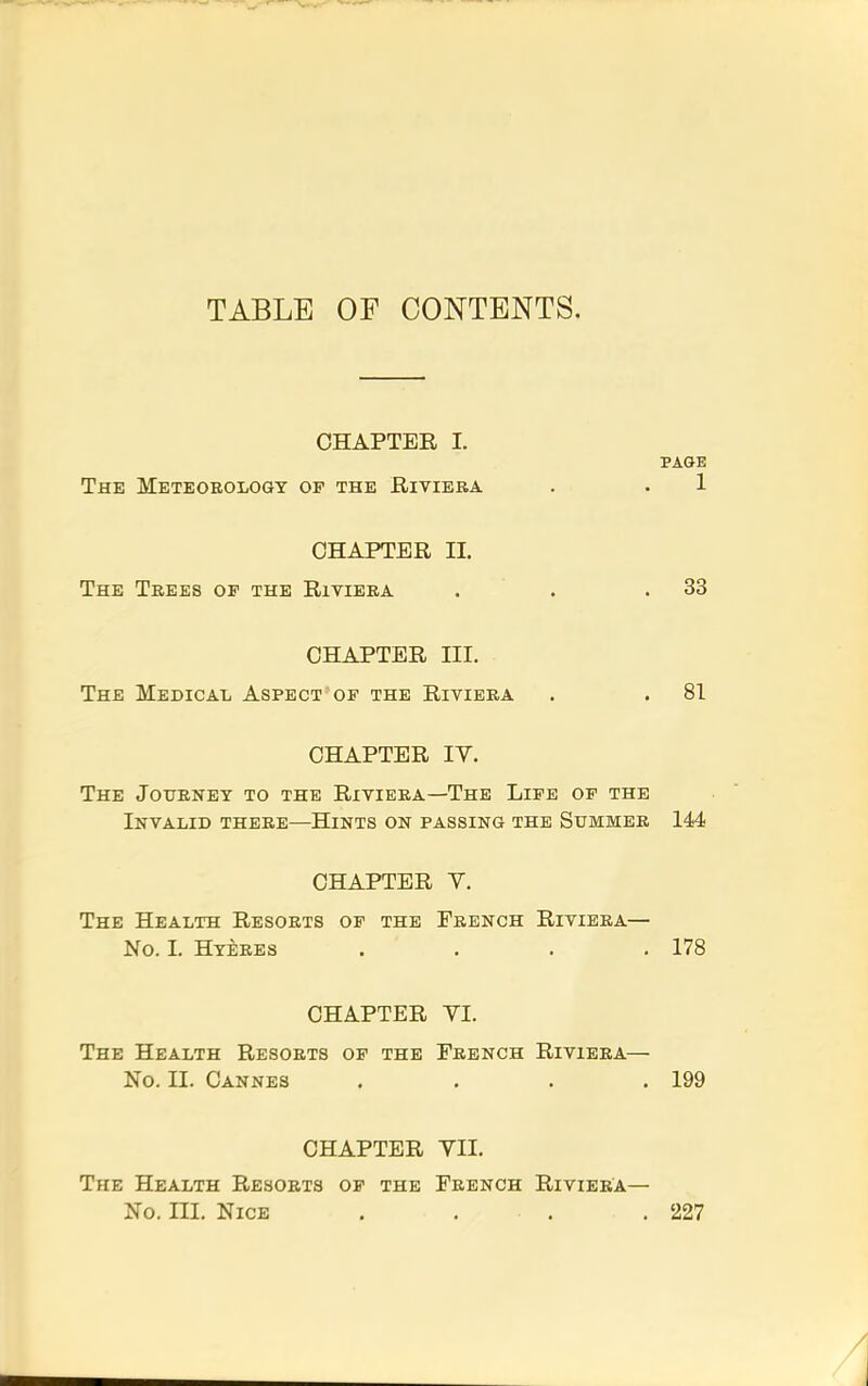 TABLE OF CONTENTS. CHAPTER 1. PAGE The Meteoeology of the Bivibba . . 1 CHAPTER II. The Trees op the Riviera . . .33 CHAPTER III. The Medical Aspect of the Riviera . . 81 CHAPTER IV. The Journey to the Riviera—The Life op the Invalid there—Hints on passing the Summer 144 CHAPTER V. The Health Resorts op the French Riviera— No. I. Hyeres . . . .178 CHAPTER VI. The Health Resorts op the French Riviera— No. II. Cannes . . . .199 CHAPTER VII. The Health Resorts of the French Riviera— No. ni. Nice . . . .227