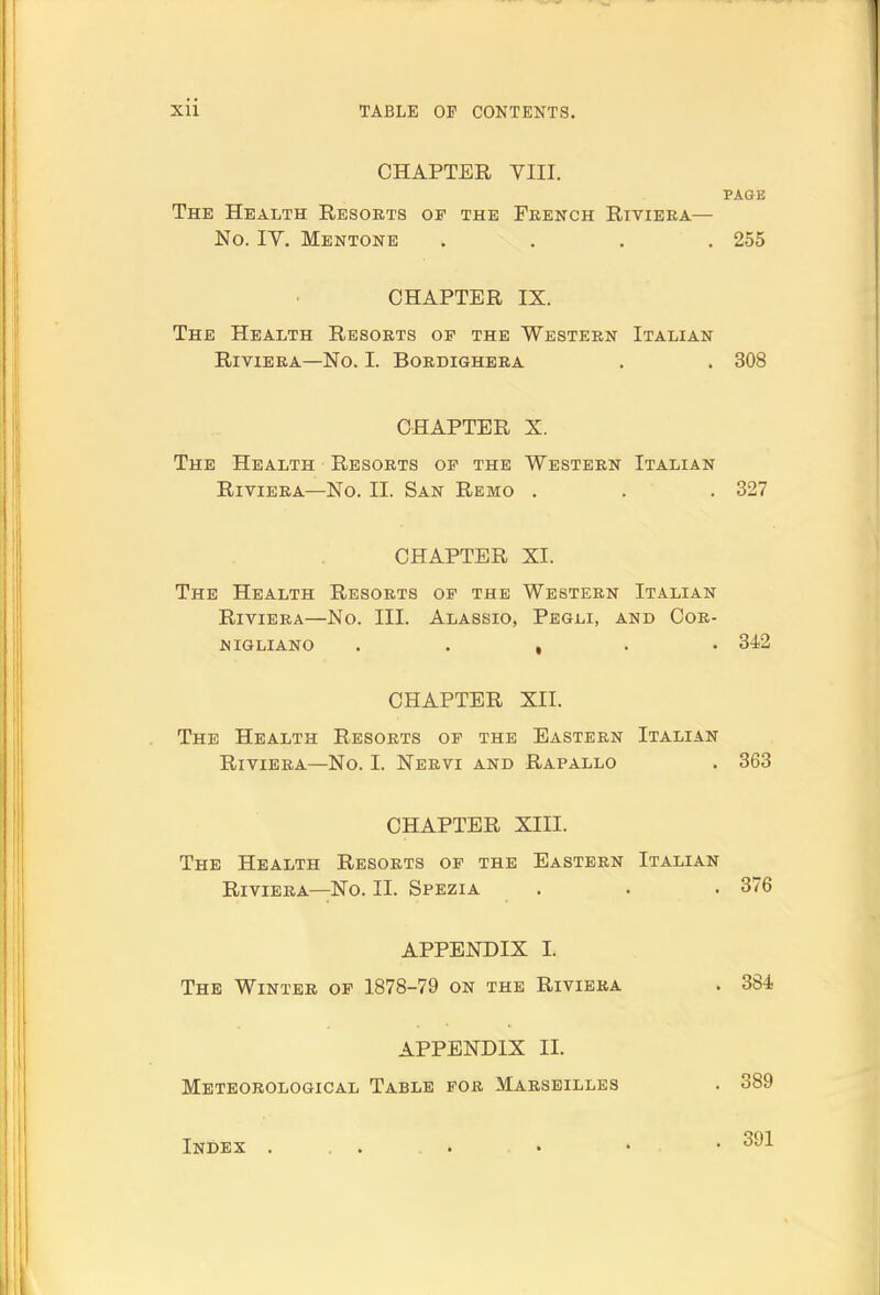 CHAPTER YIII. PAGE The Health Resorts op the French Riviera— No. IV. Mentone .... 255 CHAPTER IX. The Health Resorts op the Western Italian Riviera—No. I. Bordighera . . 308 CHAPTER X. The Health Resorts op the Western Italian Riviera—No. II. San Remo . . . 327 CHAPTER XI. The Health Resorts op the Western Italian Riviera—No. III. Alassio, Pegli, and Cor- nigliano . . , . . 342 CHAPTER XII. The Health Resorts op the Eastern Italian Riviera—No. I. Nervi and Rapallo . 363 CHAPTER XIII. The Health Resorts op the Eastern Italian Riviera—No. II. Spezia . . . 376 APPENDIX I. The Winter op 1878-79 on the Riviera . 384 APPENDIX II. Meteorological Table por Marseilles . 389 Index . . . . . . • • .391