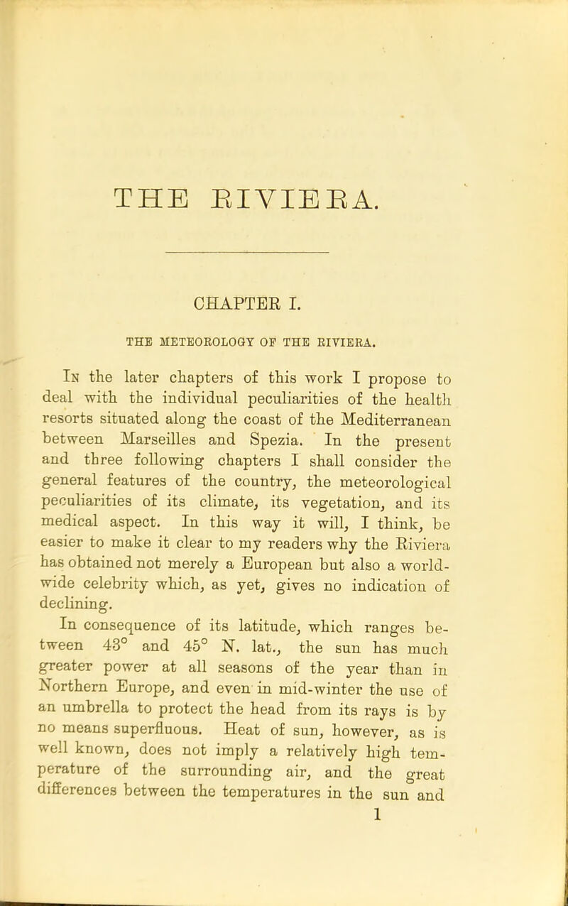 THE EIVIEEA. CHAPTER I. THE METEOROLOGY OF THE EIVIEEA. In the later chapters of this work I propose to deal with the individual peculiarities of the health resorts situated along the coast of the Mediterranean between Marseilles and Spezia. In the present and three following chapters I shall consider the general features of the country, the meteorological peculiarities of its climate, its vegetation, and its medical aspect. In this way it will, I think, be easier to make it clear to my readers why the Riviera has obtained not merely a European but also a world- wide celebrity which, as yet, gives no indication of declining. In consequence of its latitude, which ranges be- tween 43° and 45° N. lat., the sun has much greater power at all seasons of the year than in Northern Europe, and even in mid-winter the use of an umbrella to protect the head from its rays is by no means superfluous. Heat of sun, however, as is well known, does not imply a relatively high tem- perature of the surrounding air, and the great differences between the temperatures in the sun and