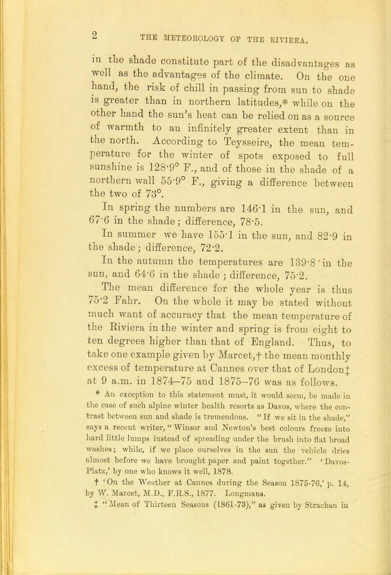 in the sliade constitute part of the disadvantages as well as the advantages of the climate. On the one hand, the risk of chill in passing from sun to shade is greater than in northern latitudes,* while on the other hand the sun's heat can be relied on as a source of warmth to an infinitely greater extent than in the north. According to Teysseire, the mean tem- perature for the winter of spots exposed to full sunshine is 128-9° F., and of those in the shade of a northern wall 55-9° F., giving a difference between the two of 73°. In spring the numbers are 14.6-1 in the sun, and 67-6 in the shade; difference, 78-5. In summer we have 155-1 in the sun, and 82'9 in the shade; difference, 72-2. In the autumn the temperatures are 139-8'in the sun, and 64-6 in the shade ; difference, 75-2. The mean difference for the whole year is thus 76-2 Fahr. On the whole it may be stated without much want of accuracy that the mean temperature of the Eiviera in the winter and spring is from eight to ten degrees higher than that of England. Thus, to take one example given by Marcet,t the mean monthly excess of temperature at Cannes over that of Loudon| at 9 a.m. in 1874-75 and 1875-76 was as follows. * An exception to this statement must, it would seem, be made in the case of snch alpine winter health resorts as Davos, where the con- trast bet^^'een sun and shade is tremendous.  If we sit in the shade, says a recent writer, Winsor and Newton's best colours freeze into hard little lumps instead of spreading under the brush into flat broad washes; while, if we place ourselves in the sun the vehicle dries almost before we have brought paper and paint together. ' Davos- Platz,' by one who knows it well, 1878. t ' On the Weather at Cannes during the Season 1875-76,' p. 14, by W. Marcet, M.D., F.R.S., 1877. Longmans. t  Mean of Thirteen Seasons (1861-73), as given by Strachan in