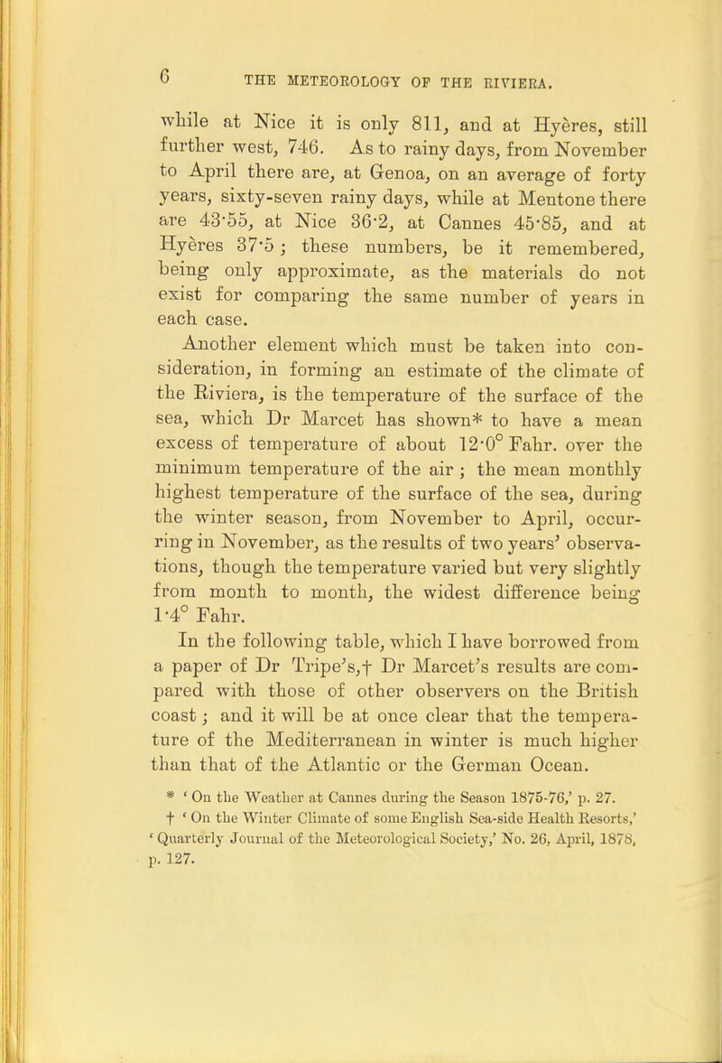 while at Nice it is only 811, and at Hyeres, still further west, 746. As to rainy days, from November to April there are, at Genoa, on an average of forty years, sixty-seven rainy days, while at Mentone there are 43-55, at Nice 36-2, at Cannes 45-85, and at Hyeres 37*5; these numbers, be it remembered, being only approximate, as the materials do not exist for comparing the same number of years in each case. Another element which must be taken into con- sideration, in forming an estimate of the climate of the Eiviera., is the temperature of the surface of the sea, which Dr Marcet has shown* to have a mean excess of temperature of about 12-0° Fahr. over the minimum temperature of the air ; the mean monthly highest temperature of the surface of the sea, during the winter season, from November to April, occur- ring in November, as the results of two years^ observa- tions, though the temperature varied but very slightly from month to mouth, the widest difference being 1-4° Fahr. In the following table, which I have borrowed from a paper of Dr Tripe^s,t Dr Marcet's results are com- pared with those of other observers on the British coast; and it will be at once clear that the tempera- ture of the Mediterranean in winter is much higher than that of the Atlantic or the German Ocean. * ' On the Weather at Cannes during the Season 1875-76,' p. 27. f ' On the Winter Climate o£ some Englisli Sea-side Health Eesorts,' ' Quarterly Journal of the Meteorological Society,' No. 26, April, 187S, p. 127.
