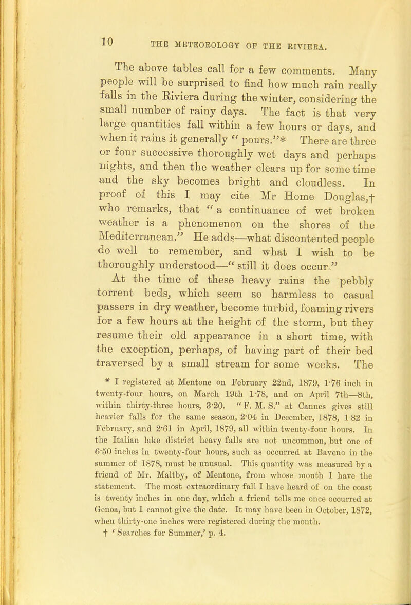 The above tables call for a few comments. Many people will be surprised to find how much, rain really falls in the Eiviera during the winter, considering the small number of rainy days. The fact is that very large quantities fall within a few hours or days, and when it rains it generally  pours.* There are three or four successive thoroughly wet days and perhaps nights, and then the weather clears up for some time and the sky becomes bright and cloudless. In proof of this I may cite Mr Home Douglas, f who remarks, that a continuance of wet broken weather is a phenomenon on the shores of the Mediterranean. He adds—what discontented people do well to remember, and what I wish to be thoroughly understood— still it does occur, At the time of these keavy rains the pebbly torrent beds, whick seem so harmless to casual passers in dry weather, become turbid, foaming rivers for a few hours at the heigkt of the storm, but they resume their old appearance in a short time, with the exception, perhaps, of having part of their bed traversed by a small stream for some weeks. The * I registered at Mentone on February 22nd, 1879, 1-76 inch in twenty-four hours, on March 19th 178, and on April 7th—8th, within thirty-three hours, 3-20.  F. M. S. at Cannes gives still heavier falls for the same season, 2'04< in December, 1878, 1-82 in February, and 2'61 in April, 1879, all within twenty-four hours. In tlie Italian lake district heavy falls are not uncommon, but one of 650 inches in twenty-four hours, such as occurred at Baveno in the summer of 1878, must be unusual. Tliis quantity was measured by a friend of Mr. Maltby, of Mentone, from whose mouth I have the statement. The most extraordinary fall I have heard of on the coast is twenty inches in one day, which a friend tells me once occurred at Genoa, but I cannot give the date. It may have been in October, 1872, when thirty-one inches were registered during tlie month, t ' Searches for Summer,' p. 4.