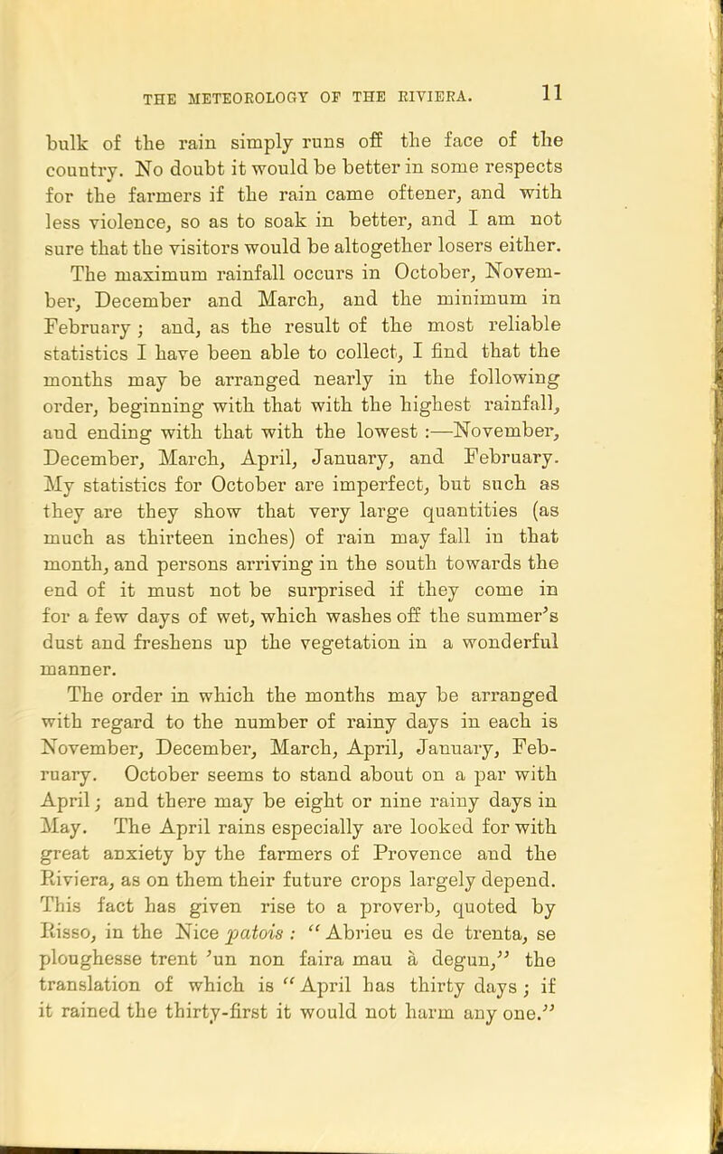 bulk of the rain simply runs off the face of the country. No doubt it would be better in some respects for the farmers if the rain came oftener^ and with less violence, so as to soak in better, and I am not sure that the visitors would be altogether losers either. The maximum rainfall occurs in October, Novem- ber, December and March, and the minimum in February ; and, as the result of the most reliable statistics I have been able to collect, I find that the months may be arranged nearly in the following order, beginning with that with the highest rainfall, and ending with that with the lowest:—November, December, March, April, January, and February. My statistics for October are imperfect, but such as they are they show that very large quantities (as much as thirteen inches) of rain may fall in that month, and persons arriving in the south towards the end of it must not be surprised if they come in for a few days of wet, which washes off the summer's dust and freshens up the vegetation in a wonderful manner. The order in which the months may be arranged with regard to the number of rainy days in each is November, December, March, April, January, Feb- ruary. October seems to stand about on a par with April; and there may be eight or nine rainy days in May. The April rains especially ai'e looked for with great anxiety by the farmers of Provence and the Eiviera, as on them their future crops largely depend. This fact has given rise to a proverb, quoted by Risso, in the Nice ^jatois :  Abrieu es de trenta, se ploughesse trent 'un non faira mau a degun, the translation of which is  April has thirty days ; if it rained the thirty-first it would not harm any one.