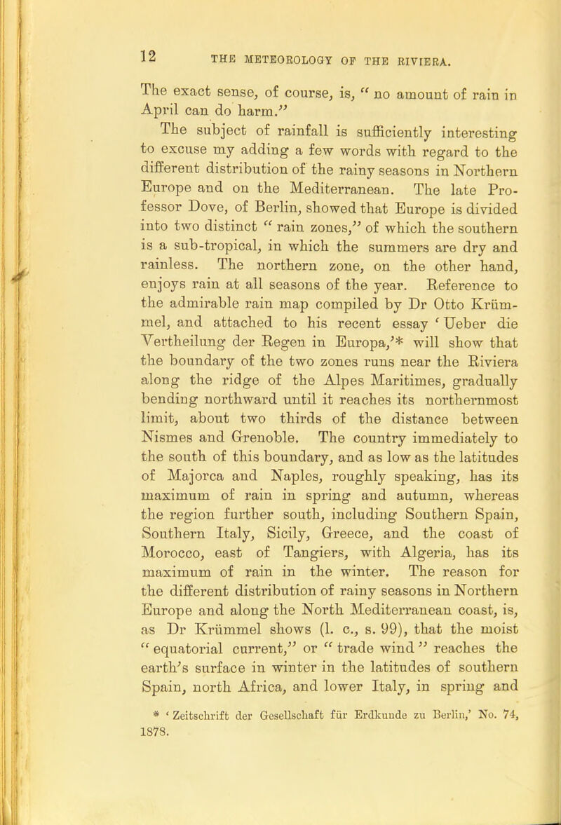 The exact sense, of course, is,  no amount of rain in April can do harm. The subject of rainfall is sufficiently interesting to excuse my adding a few words with regard to the different distribution of the rainy seasons in Northern Europe and on the Mediterranean. The late Pro- fessor Dove, of Berlin, showed that Europe is divided into two distinct rain zones, of which the southern is a sub-tropical, in which the summers are dry and rainless. The northern zone, on the other hand, enjoys rain at all seasons of the year. Reference to the admirable rain map compiled by Dr Otto Kriim- Biel, and attached to his recent essay ' Ueber die Vertheilung- der Eegen in Europa,'* will show that the boundary of the two zones runs near the Riviera along the ridge of the Alpes Maritimes, gradually bending northward until it reaches its northernmost limit, about two thirds of the distance between Nismes and Grenoble. The country immediately to the south of this boundary, and as low as the latitudes of Majorca and Naples, roughly speaking, has its maximum of rain in spring and autumn, whereas the region further south, including Southern Spain, Southern Italy, Sicily, Greece, and the coast of Morocco, east of Tangiers, with Algeria, has its maximum of rain in the winter. The reason for the different disti-ibution of rainy seasons in Northern Europe and along the North Mediterranean coast, is, as Dr Kriimmel shows (1. c, s. 99), that the moist  equatorial current, or  trade wind  reaches the earth^'s surface in winter in the latitudes of southern Spain, north Africa, and lower Italy, in spring and * ' Zeitschrift der Gesellscliaft fiir Erdkunde zu Berlin,' No. 74, 1878.