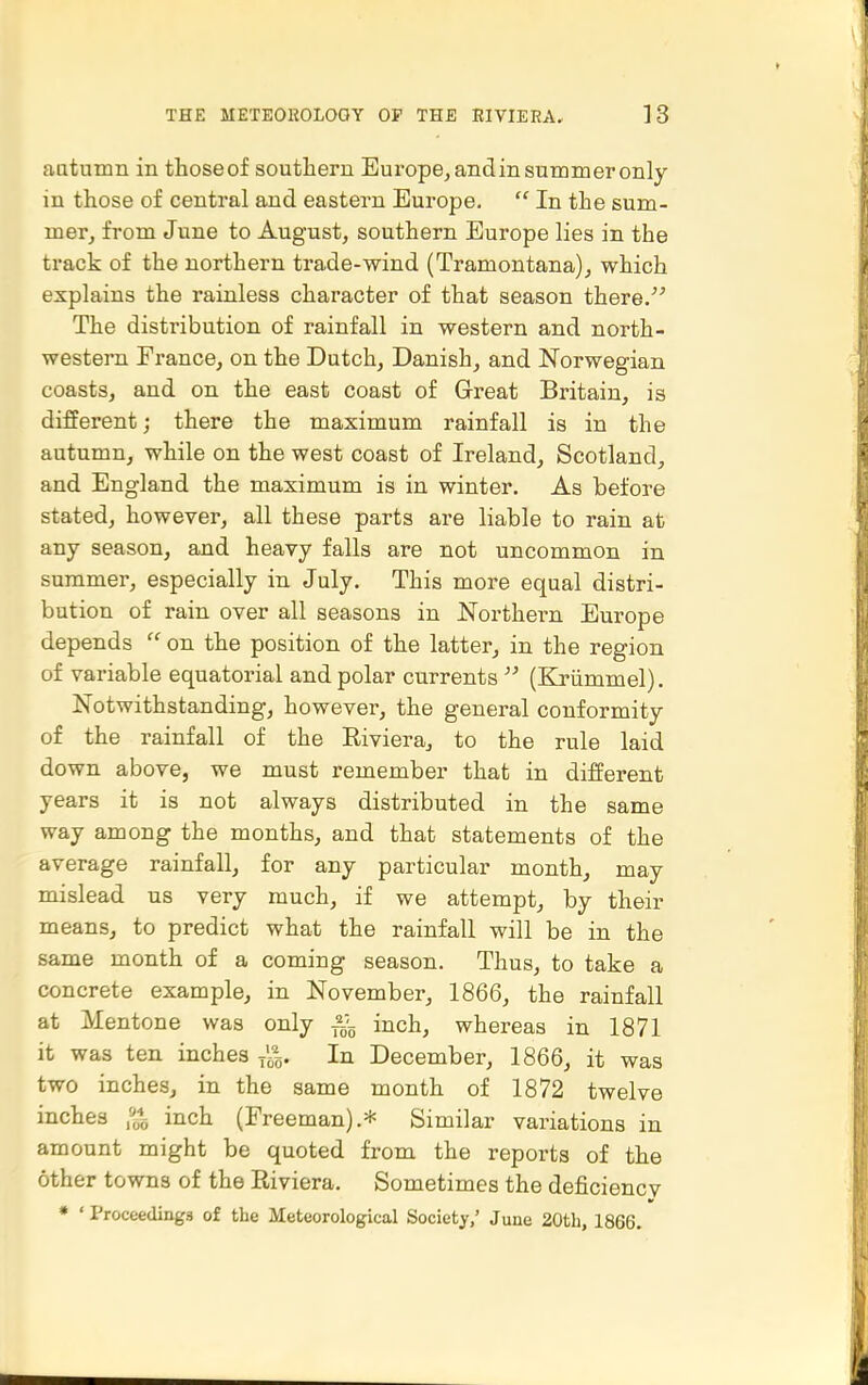 autumn in thoseof southern Europe, andin summer only in those of central and eastern Europe.  In the sum- mer, from June to August, southern Europe lies in the track of the northern trade-wind (Tramontana), which explains the rainless character of that season there, The distribution of rainfall in western and north- western France, on the Dutch, Danish, and Norwegian coasts, and on the east coast of Great Britain, is different; there the maximum rainfall is in the autumn, while on the west coast of Ireland, Scotland, and England the maximum is in winter. As before stated, however, all these parts are liable to rain at any season, and heavy falls are not uncommon in summer, especially in July. This more equal distri- bution of rain over all seasons in Northei-n Europe depends  on the position of the latter, in the region of variable equatorial and polar currents  (Kriimmel). Notwithstanding, however, the general conformity of the rainfall of the Eiviera, to the rule laid down above, we must remember that in different years it is not always distributed in the same way among the months, and that statements of the average rainfall, for any particular month, may mislead us very much, if we attempt, by their means, to predict what the rainfall will be in the same month of a coming season. Thus, to take a concrete example, in November, 1866, the rainfall at Mentone was only -^g inch, whereas in 1871 it was ten inches x'^^. In December, 1866, it was two inches, in the same month of 1872 twelve inches ,^ inch (Freeman).* Similar variations in amount might be quoted from the reports of the other towns of the Riviera. Sometimes the deficiencv • ' Proceedings of the Meteorological Society/ June 20tb, 1866.