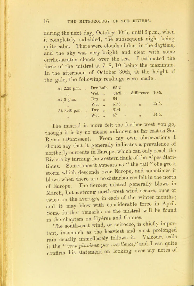 during the Bext day, October 30th, until 6 p.m., when it completely subsided, tlie subsequent night being quite calm. There were clouds of dust in the daytime, and the sky was very bright and clear with some cirrho-stratus clouds over the sea. I estimated the force of the mistral at 7-8, 10 being the maximum. In the afternoon of October 30th, at the height of the gale, the following readings were made : At 2.25 p.m. Dry bulb 65-2 Wet „ 54-8 difference lO'o. At 3 p.m. Dry „ 64 Wet „ 51-5 . 12-5. At 3.40 p.m. . Dry „ 61-4 3S Wet „ 47 . 14-4. The mistral is more felt the further west you go, thouch it is by no means unknown as far east as San Eemo (Diihrssen). From my own observations I should say that it generally indicates a prevalence of northerly currents in Europe, which can only reach the Eiviera by turning the western flank of the Alpes Mari- times. Sometimes it appears as  the tail  of a great storm which descends over Europe, and sometimes it blows when there are no disturbances felt in the north of Europe. The fiercest mistral generally blows in March, but a strong north-west wind occurs, once or twice on the average, in each of the winter months; and it may blow with considerable force in April. Some further remarks on the mistral will be found in the chapters on Hyeres and Cannes. The south-east wind, or scirocco, is chiefly impor- tant, inasmuch as the heaviest and most prolonged rain usually immediately follows it. Valcourt calls it the vent pluvieux par excellence, and I can quite confirm his statement on looking over my notes of