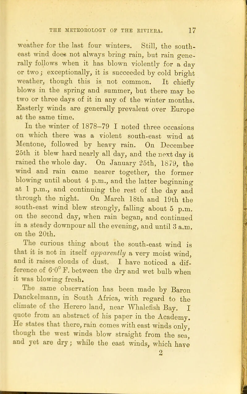 ■weather for the last four winters. Stilly the south- east wind doee not always bring rain, but rain gene- rally follows when it has blown violently for a day or two ; exceptionally, it is succeeded by cold bright weather, though this is not common. It chiefly blows in the spring and summer, but there may be two or three days of it in any of the winter months. Easterly winds are generally prevalent over Europe at the same time. In the winter of 1878-79 I noted three occasions on which there was a violent south-east wind at Mentone, followed by heavy rain. On December 25th it blew hard nearly all day, and the next day it rained the whole day. On January 25th, 1879, the wind and rain came nearer together, the former blowing until about 4 p.m., and the latter beginning at 1 p.m., and continuing the rest of the day and through the night. On March 18th and 19th the south-east wind blew strongly, falling about 5 p.m. on the second day, when rain began, and continued in a steady downpour all the evening, and until 3 a.m. on the 20th. The curious thing about the south-east wind is that it is not in itself apparently a very moist wind, and it raises clouds of dust. I have noticed a dif- ference of 6-0° F. between the dry and wet bulb when it was blowing fresh. The same observation has been made by Baron Danckelmann, in South Africa, with regard to the climate of the Herero land, near Whalefish Bay. I quote from an abstract of his paper in the Academy. He states that there, rain comes with east winds only, though the west winds blow straight from the sea, and yet are dry; while the east winds, which have 2