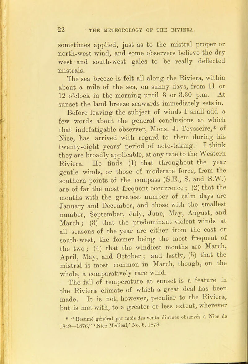 sometimes applied^ just as to the mistral proper or north-west wind, and some observers believe the dry- west and south-west gales to be really deflected mistrals. The sea breeze is felt all along the Riviera, within about a mile of the sea, on sunny days, from 11 or 12 o'clock in the morning until 3 or 3.30 p.m. At sunset the land breeze seawards immediately sets in. Before leaving the subject of winds I shall add a few words about the general conclusions at which that indefatigable observer, Mons. J. Teysseire,* of Nice, has arrived with regard to them during his twenty-eight years' period of note-taking. I think they are broadly applicable, at any rate to the Western Riviera. He finds (1) that throughout the year gentle winds, or those of moderate force, from the southern points of the compass (S.E., S. and S.W.) are of far the most frequent occurrence; (2) that the months with the greatest number of calm days are January and December, and those with the smallest number, September, July, June, May, August, and March; (3) that the predominant violent winds at all seasons of the year are either from the east or south-west, the former being the most frequent of the two; (4) that the windiest months are March, April, May, and October; and lastly, (5) that the mistral is most common in March, though, on the whole, a comparatively rare wind. The fall of temperature at sunset is a feature in the Riviera climate of which a great deal has been made. It is not, however, peculiar to the Riviera, but is met with, to a greater or less extent, wherever * « Resume general par mois des vents diurnes observes h Nice de 1849—1876, 'Nice Medical,' No. 6,1878.