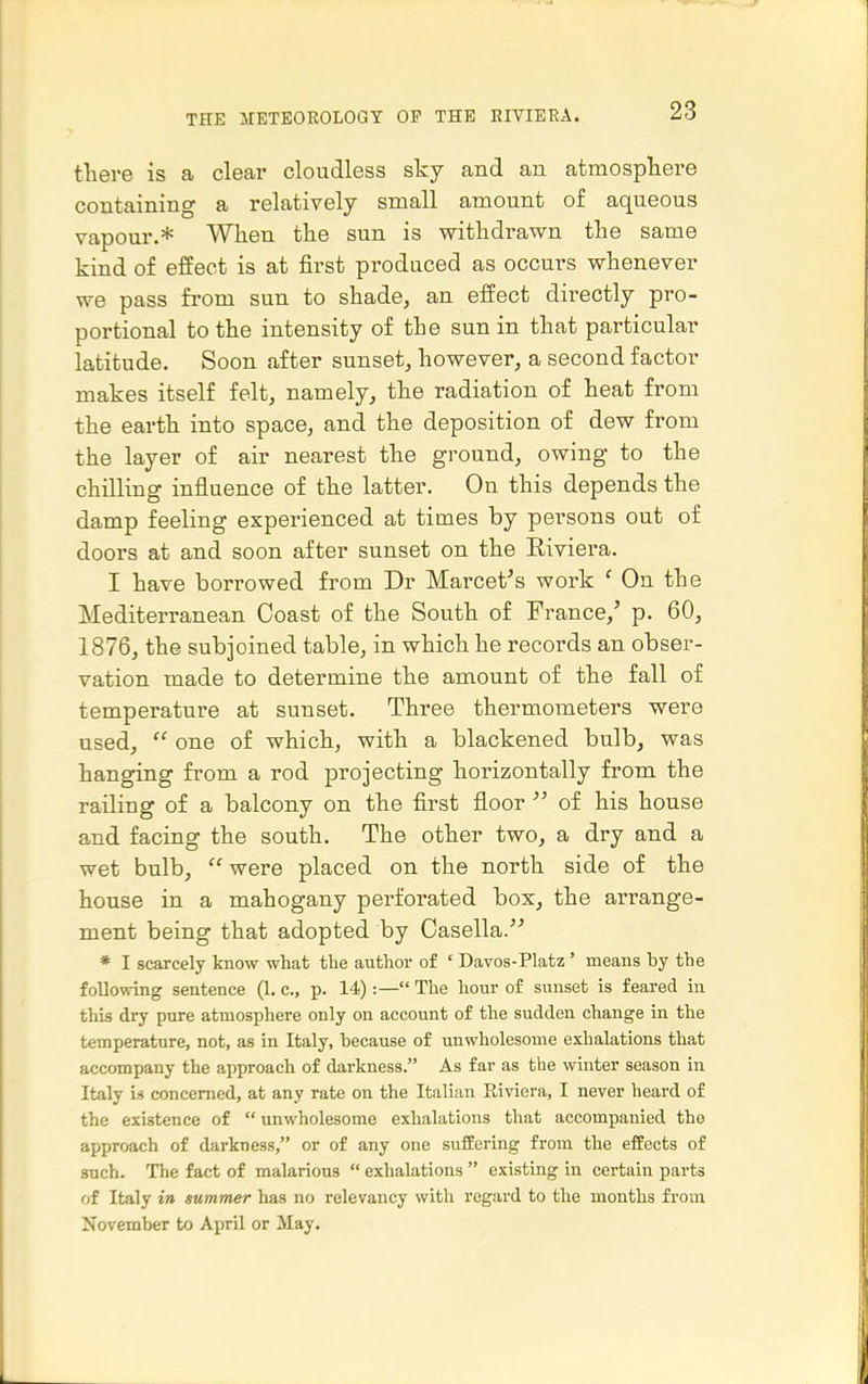 there is a clear cloudless sky and an atmospliere containing a relatively small amount of aqueous vapour.* When the sun is withdrawn the same kind of effect is at first produced as occurs whenever we pass fi-om sun to shade, an effect directly pro- portional to the intensity of the sun in that particular latitude. Soon after sunset, however, a second factor makes itself felt, namely, the radiation of heat from the earth into space, and the deposition of dew from the layer of air nearest the ground, owing to the chilling influence of the latter. On this depends the damp feeling experienced at times by persons out of doors at and soon after sunset on the Eiviera. I have borrowed from Dr Marcet's work ' On the Mediterranean Coast of the South of France,' p. 60, 1876, the subjoined table, in which he records an obser- vation made to determine the amount of the fall of temperature at sunset. Three thermometers were used,  one of which, with a blackened bulb, was hanging from a rod projecting horizontally from the railing of a balcony on the first floor  of his house and facing the south. The other two, a dry and a wet bulb, were placed on the north side of the house in a mahogany perforated box, the arrange- ment being that adopted by Casella. * I scarcely know what the author of ' Davos-Platz ' means by the following sentence (1. c, p. 14):— The hour of sunset is feared in this dry pure atmosphere only on account of the sudden change in the temperature, not, as in Italy, because of unwholesome exhalations that accompany the approach of darkness. As far as the winter season in Italy is concerned, at any rate on the Italian Riviera, I never heard of the existence of  unwholesome exhalations that accompanied the approach of darkness, or of any one suffering from the effects of such. Tlie fact of malarious  exhalations  existing in certain parts of Italy in summer has no relevancy with regard to the months from November to April or May,