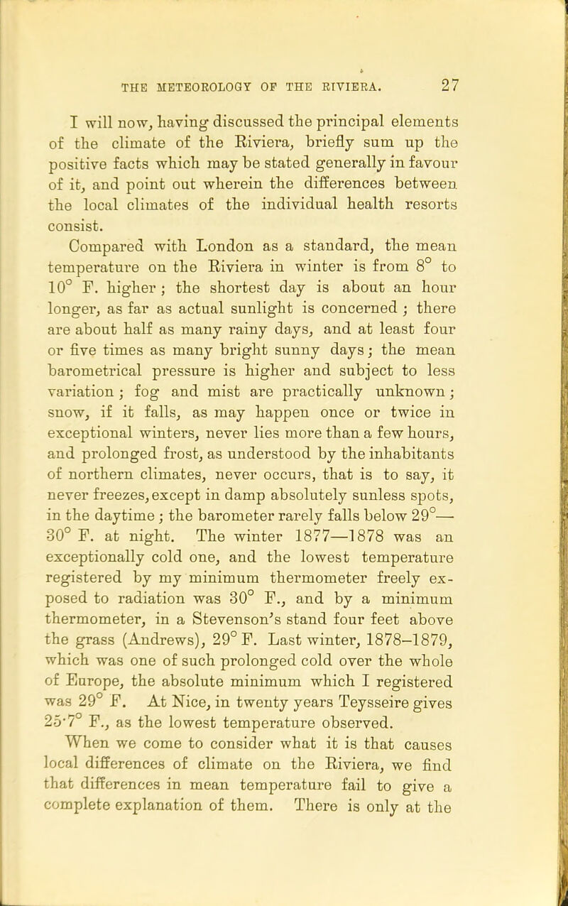 I will now, having discussed the principal elements of the climate of the Riviera, briefly sum up the positive facts which may be stated generally in favour of it, and point out wherein the differences between, the local climates of the individual health resorts consist. Compared with London as a standard, the mean temperature on the Riviera in winter is from 8° to 10° F. higher ; the shortest day is about an hour longer, as far as actual sunlight is concerned ; there are about half as many rainy days, and at least four or five times as many bright sunny days; the mean barometrical pressure is higher and subject to less variation; fog and mist are practically unknown; snow, if it falls, as may happen once or twice in exceptional winters, never lies more than a few hours, and prolonged frost, as understood by the inhabitants of northern climates, never occurs, that is to say, it never freezes, except in damp absolutely sunless sjoots, in the daytime; the barometer rarely falls below 29°— 30° F. at night. The winter 1877—1878 was an exceptionally cold one, and the lowest temperature registered by my minimum thermometer freely ex- posed to radiation was 30° F., and by a minimum thermometer, in a Stevenson^'s stand four feet above the grass (Andrews), 29° F. Last winter, 1878-1879, which was one of such prolonged cold over the whole of Europe, the absolute minimum which I registered was 29° F. At Nice, in twenty years Teysseire gives 25'7° F., as the lowest temperature observed. When we come to consider what it is that causes local differences of climate on the Riviera, we find that differences in mean temperature fail to give a complete explanation of them. There is only at the